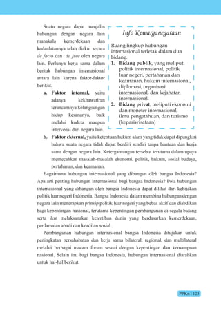 PPKn | 123
Suatu negara dapat menjalin
hubungan dengan negara lain
manakala kemerdekaan dan
kedaulatannya telah diakui secara
de facto dan de jure oleh negara
lain. Perlunya kerja sama dalam
bentuk hubungan internasional
antara lain karena faktor-faktor
berikut.
a. Faktor internal, yaitu
adanya kekhawatiran
terancamnya kelangsungan
hidup kesananya, baik
melalui kudeta maupun
intervensi dari negara lain.
b. Faktor ekternal, yaitu ketentuan hukum alam yang tidak dapat dipungkiri
bahwa suatu negara tidak dapat berdiri sendiri tanpa bantuan dan kerja
sama dengan negara lain. Ketergantungan tersebut terutama dalam upaya
memecahkan masalah-masalah ekonomi, politik, hukum, sosial budaya,
pertahanan, dan keamanan.
Bagaimana hubungan internasional yang dibangun oleh bangsa Indonesia?
Apa arti penting hubungan internasional bagi bangsa Indonesia? Pola hubungan
internasional yang dibangun oleh bangsa Indonesia dapat dilihat dari kebijakan
politik luar negeri Indonesia. Bangsa Indonesia dalam membina hubungan dengan
negara lain menerapkan prinsip politik luar negeri yang bebas aktif dan diabdikan
bagi kepentingan nasional, terutama kepentingan pembangunan di segala bidang
serta ikut melaksanakan ketertiban dunia yang berdasarkan kemerdekaan,
perdamaian abadi dan keadilan sosial.
Pembangunan hubungan internasional bangsa Indonesia ditujukan untuk
peningkatan persahabatan dan kerja sama bilateral, regional, dan multilateral
melalui berbagai macam forum sesuai dengan kepentingan dan kemampuan
nasional. Selain itu, bagi bangsa Indonesia, hubungan internasional diarahkan
untuk hal-hal berikut.
Info Kewarganegaraan
Ruang lingkup hubungan
internasional terletak dalam dua
bidang.
1. Bidang publik, yang meliputi
politik internasional, politik
luar negeri, pertahanan dan
keamanan, hukum internasional,
diplomasi, organisasi
internasional, dan kejahatan
internasional.
2. Bidang privat, meliputi ekonomi
dan moneter internasional,
ilmu pengetahuan, dan turisme
(kepariwisataan)
 