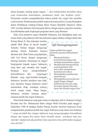 126 | Kelas XI SMA/MA/SMK/MAK
alinea keempat, tentang tujuan negara, “...ikut melaksanakan ketertiban dunia
yang berdasarkan kemerdekaan, perdamaian abadi, dan keadilan sosial”.
Pernyataan tersebut mengindikasikan bahwa politik luar negeri kita memiliki
corak tertentu. Pemikiran para pendiri negara (founding fathrers) yang dituangkan
dalam Pembukaan Undang-Undang Dasar Negara Republik Indonesia Tahun
1945 tersebut didasari oleh kenyataan bahwa sebagai negara yang baru merdeka,
kita dihadapkan pada lingkungan pergaulan dunia yang dilematis.
Pada awal pendirian negara Republik Indonesia, kita dihadapkan pada satu
situasi dunia yang dikuasai oleh dua kekuatan negara adidaya sebagai akibat dari
Perang Dunia II. Dua kekuatan tersebut
adalah Blok Barat di bawah kendali
Amerika Serikat dengan mengusung
ideologi liberal. Kekuatan lainnya
dikuasai oleh Blok Timur yang dipimpin
oleh Uni Soviet dengan mengusung
ideologi komunis. Kenyataan ini sangat
berpengaruh kepada negara Indonesia
yang baru saja merdeka dan tengah
berupaya keras mempertahankan
kemerdekaanya dari rongrongan
Belanda yang ingin kembali menjajah
Indonesia. Kondisi demikian mau tidak
mau memaksa bangsa Indonesia untuk
menentukan sikap, walaupun usianya
masih sangat muda. Sikap bangsa
Indonesia tersebut tertuang dalam
rumusan politik luar negeri Indonesia.
Pemerintah Indonesia yang pada waktu itu dipimpin oleh Ir. Soekarno sebagai
Presiden dan Drs. Muhammad Hatta sebagai Wakil Presiden pada tanggal 2
September 1948 di hadapan Badan Pekerja Komite Nasional Indonesia Pusat
mengumumkan pendirian politik luar negeri Indonesia yang antara lain berbunyi
”...tetapi mestikah kita, bangsa Indonesia yang memperjuangkan kemerdekaan
bangsa dan negara kita hanya harus memilih antara pro-Rusia atau pro-
Amerika? Apakah tak ada pendirian lain yang harus kita ambil dalam mengejar
cita-cita kita?”.
Info Kewarganegaraan
Tujuan politik luar negeri
Indonesia menurut Muhammad
Hatta:
1. Mempertahankan
kemerdekaan bangsa dan
menjaga keselamatan negara.
2. Memperoleh barang-barang
yang diperlukan dari
luar untuk memperbesar
kemakmuran rakyat.
3. Meningkatkan perdamaian
internasional.
4. Meningkatkan persaudaraan
segala bangsa sebagai
pelaksanaan cita-cita yang
tersimpul dalam Pancasila,
dasar dan filsafah negara kita.
 