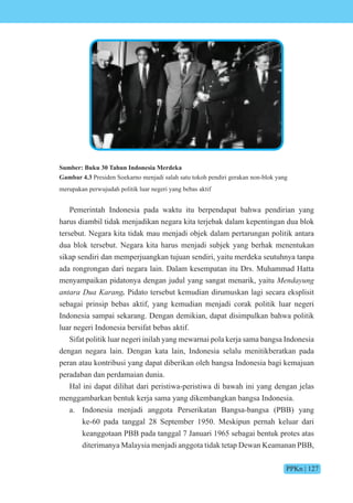 PPKn | 127
Sumber: Buku 30 Tahun Indonesia Merdeka
Gambar 4.3 Presiden Soekarno menjadi salah satu tokoh pendiri gerakan non-blok yang
merupakan perwujudah politik luar negeri yang bebas aktif
Pemerintah Indonesia pada waktu itu berpendapat bahwa pendirian yang
harus diambil tidak menjadikan negara kita terjebak dalam kepentingan dua blok
tersebut. Negara kita tidak mau menjadi objek dalam pertarungan politik antara
dua blok tersebut. Negara kita harus menjadi subjek yang berhak menentukan
sikap sendiri dan memperjuangkan tujuan sendiri, yaitu merdeka seutuhnya tanpa
ada rongrongan dari negara lain. Dalam kesempatan itu Drs. Muhammad Hatta
menyampaikan pidatonya dengan judul yang sangat menarik, yaitu Mendayung
antara Dua Karang. Pidato tersebut kemudian dirumuskan lagi secara eksplisit
sebagai prinsip bebas aktif, yang kemudian menjadi corak politik luar negeri
Indonesia sampai sekarang. Dengan demikian, dapat disimpulkan bahwa politik
luar negeri Indonesia bersifat bebas aktif.
Sifat politik luar negeri inilah yang mewarnai pola kerja sama bangsa Indonesia
dengan negara lain. Dengan kata lain, Indonesia selalu menitikberatkan pada
peran atau kontribusi yang dapat diberikan oleh bangsa Indonesia bagi kemajuan
peradaban dan perdamaian dunia.
Hal ini dapat dilihat dari peristiwa-peristiwa di bawah ini yang dengan jelas
menggambarkan bentuk kerja sama yang dikembangkan bangsa Indonesia.
a. Indonesia menjadi anggota Perserikatan Bangsa-bangsa (PBB) yang
ke-60 pada tanggal 28 September 1950. Meskipun pernah keluar dari
keanggotaan PBB pada tanggal 7 Januari 1965 sebagai bentuk protes atas
diterimanya Malaysia menjadi anggota tidak tetap Dewan Keamanan PBB,
 