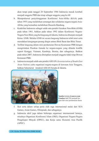 128 | Kelas XI SMA/MA/SMK/MAK
akan tetapi pada tanggal 28 September 1966 Indonesia masuk kembali
menjadi anggota PBB dan tetap sebagai anggota yang ke-60
b. Memprakarsai penyelenggaraan Konferensi Asia-Afrika (KAA) pada
tahun 1955 yang melahirkan semangat dan solidaritas negara-negara Asia-
Afrika yang kemudian melahirkan Dasasila Bandung.
c. Keaktifan Indonesia sebagai salah satu pendiri Gerakan Non-Blok (GNB)
pada tahun 1961, bahkan pada tahun 1992 dalam Konferensi Negara-
Negara Non-Blok yang berlangsung di Jakarta, Indonesia ditunjuk menjadi
Ketua GNB. Melalui GNB ini secara langsung Indonesia telah turut serta
meredakan ketegangan perang dingin antara Blok Barat dan Blok Timur.
d. Terlibat langsung dalam misi perdamaian Dewan Keamanan PBB dengan
mengirimkan Pasukan aruda ke negara-negara yang dilanda k nflik
seperti Konggo, Vietnam, Kamboja, Bosnia, dan sebagainya. Bahkan
pada tahun 2007, Indonesia ditetapkan menjadi anggota tidak tetap Dewan
Kemanan PBB.
e. Indonesia menjadi salah satu pendiriASEAN (Assosiaciation of South-East
Asian Nation) yaitu organisasi negara-negara di kawasan Asia Tenggara,
bahkan Sekretariat Jenderal ASEAN berada di Jakarta.
f. Ikut serta dalam setiap pesta olah raga internasional mulai dari SEA
Games, Asian Games, Olimpiade, dan sebagainya.
g. Indonesia aktif juga dalam beberapa organisasi internasional lainnya,
misalnya Organisasi Konferensi Islam (OKI), Organisasi Negara-Negara
Pengeksp r inyak P , dan er a sama k n mi sia Pasifik
(APEC).
Sumber:www.vivanews.com
Gambar 4.4 TNI menjadi ba-
gian dari misi perdamaian dunia
 