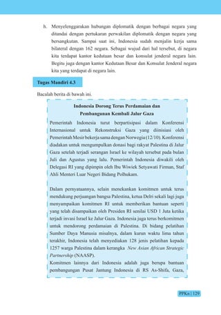 PPKn | 129
h. Menyelenggarakan hubungan diplomatik dengan berbagai negara yang
ditandai dengan pertukaran perwakilan diplomatik dengan negara yang
bersangkutan. Sampai saat ini, Indonesia sudah menjalin kerja sama
bilateral dengan 162 negara. Sebagai wujud dari hal tersebut, di negara
kita terdapat kantor kedutaan besar dan konsulat jenderal negara lain.
Begitu juga dengan kantor Kedutaan Besar dan Konsulat Jenderal negara
kita yang terdapat di negara lain.
Tugas Mandiri 4.3
Bacalah berita di bawah ini.
Indonesia Dorong Terus Perdamaian dan
Pembangunan Kembali Jalur Gaza
Pemerintah Indonesia turut berpartisipasi dalam Konferensi
Internasional untuk Rekonstruksi Gaza yang diinisiasi oleh
PemerintahMesirbekerjasamadenganNorwegia(12/10).Konferensi
diadakan untuk mengumpulkan donasi bagi rakyat Palestina di Jalur
Gaza setelah terjadi serangan Israel ke wilayah tersebut pada bulan
Juli dan Agustus yang lalu. Pemerintah Indonesia diwakili oleh
Delegasi RI yang dipimpin oleh Ibu Wiwiek Setyawati Firman, Staf
Ahli Menteri Luar Negeri Bidang Polhukam.
Dalam pernyataannya, selain menekankan komitmen untuk terus
mendukung perjuangan bangsa Palestina, ketua Delri sekali lagi juga
menyampaikan komitmen RI untuk memberikan bantuan seperti
yang telah disampaikan oleh Presiden RI senilai USD 1 Juta ketika
terjadi invasi Israel ke Jalur Gaza. Indonesia juga terus berkomitmen
untuk mendorong perdamaian di Palestina. Di bidang pelatihan
Sumber Daya Manusia misalnya, dalam kurun waktu lima tahun
terakhir, Indonesia telah menyediakan 128 jenis pelatihan kepada
1257 warga Palestina dalam kerangka New Asian African Strategic
Partnership (NAASP).
Komitmen lainnya dari Indonesia adalah juga berupa bantuan
pembangungan Pusat Jantung Indonesia di RS As-Shifa, Gaza,
 