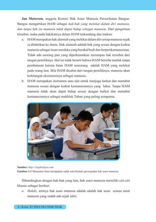 4 | Kelas XI SMA/MA/SMK/MAK
Jan Materson, anggota Komisi Hak Asasi Manusia Perserikatan Bangsa-
Bangsa mengartikan HAM sebagai hak-hak yang melekat dalam diri manusia,
dan tanpa hak itu manusia tidak dapat hidup sebagai manusia. Dari pengertian
tersebut, maka pada hakikatnya dalam HAM terkandung dua makna:
a. HAMmerupakanhakalamiahyangmelekatdalamdirisetiapmanusiasejak
ia dilahirkan ke dunia. Hak alamiah adalah hak yang sesuai dengan kodrat
manusia sebagai insan merdeka yang berakal budi dan berperikemanusiaan.
Tidak ada seorang pun yang diperkenankan merampas hak tersebut dari
tangan pemiliknya. Hal ini tidak berarti bahwa HAM bersifat mutlak tanpa
pembatasan karena batas HAM seseorang adalah HAM yang melekat
pada orang lain. Bila HAM dicabut dari tangan pemiliknya, manusia akan
kehilangan eksistensinya sebagai manusia.
b. HAM merupakan instrumen atau alat untuk menjaga harkat dan martabat
manusia sesuai dengan kodrat kemanusiannya yang luhur. Tanpa HAM
manusia tidak akan dapat hidup sesuai dengan harkat dan martabat
kemanusiannya sebagai makhluk Tuhan yang paling sempurna.
Sumber: http://siapbelajar.com
Gambar 1.1 Menuntut ilmu merupakan salah satu bentuk perwujudan hak asasi manusia
Dibandingkan dengan hak-hak yang lain, hak asasi manusia memiliki ciri-ciri
khusus sebagai berikut:
a. Hakiki, artinya hak asasi manusia adalah adalah hak asasi semua umat
manusia yang sudah ada sejak lahir.
 