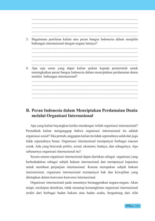 PPKn | 131
...........................................................................................................................
...........................................................................................................................
...........................................................................................................................
...........................................................................................................................
...........................................................................................................................
3. Bagaimana penilaian kalian atas peran bangsa Indonesia dalam menjalin
hubungan internasional dengan negara lainnya?
...........................................................................................................................
...........................................................................................................................
...........................................................................................................................
...........................................................................................................................
...........................................................................................................................
4. Apa saja saran yang dapat kalian ajukan kepada pemerintah untuk
meningkatkan peran bangsa Indonesia dalam menciptakan perdamaian dunia
melalui hubungan internasional?
...........................................................................................................................
...........................................................................................................................
...........................................................................................................................
...........................................................................................................................
...........................................................................................................................
B. Peran Indonesia dalam Menciptakan Perdamaian Dunia
melalui Organisasi Internasional
Apa yang kalian bayangkan ketika mendengar istilah organisasi internasional?
Pernahkah kalian menganggap bahwa organisasi internasional itu adalah
organisasi sosial? Jika pernah, anggapan kalian itu tidak sepenuhnya salah dan juga
tidak sepenuhnya benar. Organisasi internasional mempunyai berbagai macam
corak. Ada yang bercorak politis, sosial, ekonomi, budaya, dan sebagainya. Apa
sebenarnya organisasi internasional itu?
Secara umum organisasi internasional dapat diartikan sebagai organisasi yang
berkedudukan sebagai subjek hukum internasional dan mempunyai kapasitas
untuk membuat perjanjian internasional. Karena merupakan subjek hukum
internasional, organisasi internasional mempunyai hak dan kewajiban yang
ditetapkan dalam konvensi-konvensi internasional.
Organisasi internasional pada umumnya beranggotakan negara-negara. Akan
tetapi, meskipun demikian, tidak menutup kemungkinan organisasi internasional
terdiri dari berbagai badan hukum atau badan usaha, bergantung dari sifat
 