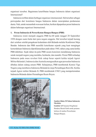 132 | Kelas XI SMA/MA/SMK/MAK
organisasi tersebut. Bagaimana keterlibatan bangsa Indonesia dalam organisasi
Internasional?
Indonesia terlibat dalam berbagai organisasi internasional. Hal tersebut sebagai
perwujudan dari komitmen bangsa Indonesia dalam menciptakan perdamaian
dunia. Nah, untuk menambah wawasan kalian, berikut dipaparkan peran Indonesia
dalam beberapa organisasi Internasional.
1. Peran Indonesia di Perserikatan Bangsa-Bangsa (PBB)
Indonesia resmi menjadi anggota PBB ke-60 pada tanggal 28 September
1950 dengan suara bulat dari para negara anggota. Hal tersebut terjadi kurang
dari setahun setelah pengakuan kedaulatan oleh Belanda melalui Konferensi Meja
Bundar. Indonesia dan PBB memiliki keterikatan sejarah yang kuat mengingat
kemerdekaan Indonesia diproklamasikan pada tahun 1945, tahun yang sama ketika
PBB didirikan. Sejak tahun itu pula PBB secara konsisten mendukung Indonesia
untuk menjadi negara yang merdeka, berdaulat, dan mandiri. Peran PBB terhadap
nd nesia pada masa re lusi fisik cukup besar seperti ketika ter adi gresi
Militer Belanda I, Indonesia danAustralia mengusulkan agar persoalan Indonesia
dibahas dalam sidang umum PBB. Selanjutnya, PBB membentuk Komisi Tiga
Negara yang membawa Indonesia-Belanda ke meja Perundingan Renville. Ketika
terjadi Agresi militer Belanda II, PBB membentuk UNCI yang mempertemukan
Indonesia-Belanda dalam Perundingan Roem Royen.
Sumber:Buku 30 Tahun Indonesia
Merdeka
Gambar 4.5 Suasana Pengibaran
Bendera Merah Putih untuk pertama
kalinya di markas Perserikatan
Bangsa-Bangsa.
 