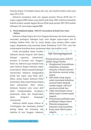 134 | Kelas XI SMA/MA/SMK/MAK
bersaing dengan 10 kandidat lainnya dari Asia, dan terpilih kembali untuk masa
tugas 2012-2016.
Indonesia merupakan salah satu anggota pertama Dewan HAM dari 47
negara anggota PBB lainnya yang dipilih pada tahun 2006. Indonesia kemudian
terpilih kembali menjadi anggota Dewan HAM untuk periode 2007-2010 melalui
dukungan 165 suara negara anggota PBB.
2. Peran Indonesia dalam ASEAN (Association of South East Asian
Nation)
Indonesia sebagai bagian dari Asia Tenggara khususnya dan dunia umumnya,
menyadari pentingnya hubungan kerja sama dengan negara-negara lain di
berbagai belahan bumi. Hal ini sesuai dengan yang tertuang dalam tujuan
negara sebagaimana yang tercantum dalam Pembukaan UUD 1945, yaitu ikut
melaksanakan ketertiban dunia, perdamaian abadi, dan keadilan sosial.
Untuk mewujudkan tujuan tersebut,
Indonesia banyak berperan aktif dalam
berbagai organisasi internasional,
terutama di kawasan Asia Tenggara.
Selain itu, Indonesia juga menjalin kerja
sama bilateral dengan beberapa negara
secara khusus. Dalam menjalin hubungan
internasional, Indonesia menggunakan
politik luar negeri yang bebas aktif.
Bebas, artinya bangsa Indonesia bebas
menentukan sikap yang berkaitan dengan
dunia internasional. Aktif, artinya
Indonesia berperan serta secara aktif
dalam memperjuangkan terciptanya
perdamaian dunia dan berpartisipasi
dalam mengatasi ketegangan
internasional.
Indonesia adalah negara terbesar di
AsiaTenggara dan memegang peranan
penting dalam hal keamanan dan
stabilitas di Asia Tenggara. Indonesia
Info Kewarganegaraan
Prinsip-prinsip utama ASEAN
adalah sebagai berikut.
• Menghormati kemerdekaan,
kedaulatan, kesamaan,
integritas wilayah nasional,
dan identitas nasional setiap
negara.
• Hak untuk setiap negara
untuk memimpin kehadiran
nasional bebas daripada
campur tangan, subversif
atau koersi pihak luar.
• Tidak mencampuri urusan
dalam negeri sesama negara
anggota.
• Penyelesaian perbedaan atau
perdebatan dengan damai
• Menolak penggunaan
kekuatan yang mematikan.
• Kerja sama efektif antara
anggota.
 