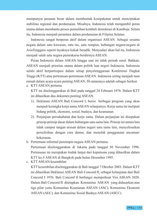 PPKn | 135
mempunyai peranan besar dalam membentuk kesepakatan untuk menciptakan
stabilitas regional dan perdamaian. Misalnya, Indonesia telah mengambil peran
utama dalam membantu proses pemulihan kembali demokrasi di Kamboja. Selain
itu, Indonesia menjadi perantara dalam perdamaian di Filipina Selatan.
Indonesia sangat berperan aktif dalam organisasi ASEAN. Sebagai sesama
negara dalam satu kawasan, satu ras, satu rumpun, hubungan negara-negara di
AsiaTenggara seperti layaknya kakak beradik. Menyadari akan hal itu, Indonesia
menjadi salah satu negara pemrakarsa berdirinya ASEAN.
Peran Indonesia dalam ASEAN hingga saat ini tidak pernah surut. Bahkan,
ASEAN menjadi prioritas utama dalam politik luar negeri Indonesia. Indonesia
selalu aktif berpartisipasi dalam setiap penyelenggaraan Konferensi Tingkat
Tinggi (KTT) atau pertemuan-pertemuan ASEAN. Indonesia sering menjadi tuan
rumah dalam acara-acara penting ASEAN. Di antaranya adalah sebagai berikut.
a. KTT ASEAN pertama
KTT ini diselenggarakan di Bali pada tanggal 24 Februari 1976. Dalam KTT
ini dihasilkan dua dokumen penting ASEAN.
1). Deklarasi ASEAN Bali Concord I, berisi berbagai program yang akan
menjadi kerangka kerja sama ASEAN selanjutnya. Kerja sama ini meliputi
bidang politik, ekonomi, sosial, budaya, dan keamanan.
2). Perjanjian persahabatan dan kerja sama. Dalam perjanjian ini disepakati
prinsip-prinsip dasar dalam hubungan satu sama lain. Prinsip ini antara lain
tidak campur tangan urusan dalam negeri satu sama lain, menyelesaikan
perselisihan dengan cara damai, dan menolak penggunaan ancaman/
kekerasan.
b. Pertemuan informal pemimpin negara ASEAN pertama.
Pertemuan diselenggarakan di Jakarta pada tanggal 30 November 1996.
Pertemuan ini merupakan tindak lanjut dari keputusan yang dihasilkan dalam
KTT ke-5 ASEAN di Bangkok pada bulan Desember 1995.
c. KTT ASEAN kesembilan
KTT kesembilan diselenggarakan di Bali tanggal 7 Oktober 2003. Dalam KTT
ini dihasilkan Deklarasi ASEAN Bali Concord II, sebagai kelanjutan dari Bali
Concord I 1976. Bali Concord II berfungsi memperkuat Visi ASEAN 2020.
Dalam Bali Concord II ditetapkan Komunitas ASEAN yang didasarkan atas
tiga pilar yaitu Komunitas Keamanan ASEAN (ASC), Komunitas Ekonomi
ASEAN (AEC), dan Komunitas Sosial Budaya ASEAN (ASCC).
 