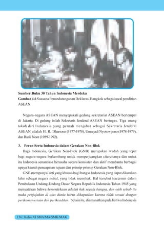 136 | Kelas XI SMA/MA/SMK/MAK
Sumber:Buku 30 Tahun Indonesia Merdeka
Gambar4.6 Suasana Penandatanganan Deklarasi Bangkok sebagai awal pendirian
ASEAN
Negara-negara ASEAN menyepakati gedung sekretariat ASEAN bertempat
di Jakarta. Di gedung inilah Sekretaris Jenderal ASEAN bertugas. Tiga orang
tokoh dari Indonesia yang pernah menjabat sebagai Sekretaris Jenderal
ASEAN adalah H. R. Dharsono (1977-1978), Umarjadi Nyotowijono (1978-1979),
dan Rusli Noor (1989-1992).
3. Peran Serta Indonesia dalam Gerakan Non-Blok
Bagi Indonesia, Gerakan Non-Blok (GNB) merupakan wadah yang tepat
bagi negara-negara berkembang untuk memperjuangkan cita-citanya dan untuk
itu Indonesia senantiasa berusaha secara konsisten dan aktif membantu berbagai
upaya kearah pencapaian tujuan dan prinsip-prinsip Gerakan Non-Blok.
GNB mempunyai arti yang khusus bagi bangsa Indonesia yang dapat dikatakan
lahir sebagai negara netral, yang tidak memihak. Hal tersebut tercermin dalam
Pembukaan Undang-Undang Dasar Negara Republik Indonesia Tahun 1945 yang
menyatakan bahwa kemerdekaan adalah hak segala bangsa, dan oleh sebab itu
maka penjajahan di atas dunia harus dihapuskan karena tidak sesuai dengan
perikemanusiaan dan perikeadilan. Selain itu, diamanatkan pula bahwa Indonesia
 