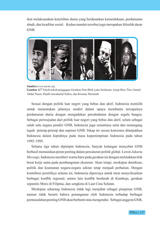 PPKn | 137
ikut melaksanakan ketertiban dunia yang berdasarkan kemerdekaan, perdamaian
abadi, dan keadilan sosial. Kedua mandat tersebut juga merupakan falsafah dasar
GNB.
Sumber:www.narm.org
Gambar 4.7 Tokoh-tokoh penggagas Gerakan Non-Blok yaitu Soekarno, Josep Broz Tito, Gamal
Abdul Naser, Pandit Jawaharlal Nehru, dan Kwame Nkrumah
Sesuai dengan politik luar negeri yang bebas dan aktif, Indonesia memilih
untuk menentukan jalannya sendiri dalam upaya membantu tercapainya
perdamaian dunia dengan mengadakan persahabatan dengan segala bangsa.
Sebagai perwujudan dari politik luar negeri yang bebas dan aktif, selain sebagai
salah satu negara pendiri GNB, Indonesia juga senantiasa setia dan memegang
teguh prinsip-prinsip dan aspirasi GNB. Sikap ini secara konsisten ditunjukkan
Indonesia dalam kiprahnya pada masa kepemimpinan Indonesia pada tahun
1992–1995.
Selama tiga tahun dipimpin Indonesia, banyak kalangan menyebut GNB
berhasil memainkan peran penting dalam percaturan politik global. Lewat Jakarta
Message, Indonesia memberi warna baru pada gerakan ini dengan meletakkan titik
berat kerja sama pada pembangunan ekonomi. Akan tetapi, meskipun demikian,
politik dan keamanan negara-negara sekitar tetap menjadi perhatian. Dengan
kontribusi positifnya selama ini, Indonesia dipercaya untuk turut menyelesaikan
berbagai k nflik regi nal, antara lain k nflik berdarah di amb a, gerakan
separatis Moro di Filipina, dan sengketa di Laut Cina Selatan.
Meskipun sekarang Indonesia tidak lagi menjabat sebagai pimpinan GNB,
namun tidak berarti bahwa penanganan oleh Indonesia terhadap berbagai
permasalahan penting GNB akan berhenti atau mengendur. Sebagai anggota GNB,
 