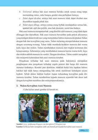 PPKn | 5
b. Universal, artinya hak asasi manusia berlaku untuk semua orang tanpa
memandang status, suku bangsa, gender atau perbedaan lainnya.
c. Tidak dapat dicabut, artinya hak asasi manusia tidak dapat dicabut atau
diserahkan kepada pihak lain.
d. Tidak dapat dibagi, artinya semua orang berhak mendapatkan semua hak,
apakah hak sipil dan politik, atau hak ekonomi, sosial dan budaya.
Hak asasi manusia merupakan hak yang dimiliki oleh manusia, yang tidak dapat
dilanggar dan dipisahkan. Hak asasi manusia bersumber pada pokok pikirannya
yang terdapat dalam kitab suci yang menyatakan bahwa manusia diciptakan Tuhan
dengan hak dan kewajiban yang sama. Tuhan melarang memperlakukan manusia
dengan sewenang-wenang. Tuhan tidak membeda-bedakan manusia dari warna
kulit, kaya dan miskin. Tuhan membedakan manusia dari tingkat keimanan dan
ketaqwaannya. Sebenarnya yang membedakan manusia karena warna kulit, kaya
dan miskin adalah manusia itu sendiri. Dengan demikian, Tuhan sendiri mengakui
dan menjamin keberadaan hak asasi manusia tersebut.
Pengakuan terhadap hak asasi manusia pada hakikatnya merupakan
penghargaan atau pengakuan terhadap segala potensi dan harga diri manusia
menurut kodratnya. Kendati pun demikian, tidaklah boleh kita lupakan bahwa
hakikat tadi tidak hanya mengundang hak untuk menikmati kehidupan secara
kodrati. Sebab dalam hakikat kodrati itupun terkandung kewajiban pada diri
manusia tersebut. Tuhan memberikan kepada manusia sejumlah hak dasar tadi
dengan kewajiban membina dan menyempurnakannya.
2. Makna Kewajiban Asasi Manusia
Coba kalian amati gambar di bawah ini.
Sumber: www. minfaaang.blogspot.com dan gmsrw12.blogspot.com
Gambar 1.2 Kerja bakti merupakan salah satu bentuk perwujudan kewajiban asasi manusia
 