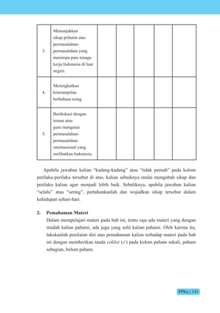 PPKn | 141
3.
Menunjukkan
sikap prihatin atas
permasalahan-
permasalahan yang
menimpa para tenaga
kerja Indonesia di luar
negeri.
4.
Meningkatkan
keterampilan
berbahasa asing.
5.
Berdiskusi dengan
teman atau
guru mengenai
permasalahan-
permasalahan
internasional yang
melibatkan Indonesia.
Apabila jawaban kalian “kadang-kadang” atau “tidak pernah” pada kolom
perilaku-perilaku tersebut di atas, kalian sebaiknya mulai mengubah sikap dan
perilaku kalian agar menjadi lebih baik. Sebaliknya, apabila jawaban kalian
“selalu” atau “sering”, pertahankanlah dan wujudkan sikap tersebut dalam
kehidupan sehari-hari.
2. Pemahaman Materi
Dalam mempelajari materi pada bab ini, tentu saja ada materi yang dengan
mudah kalian pahami, ada juga yang sulit kalian pahami. Oleh karena itu,
lakukanlah penilaian diri atas pemahaman kalian terhadap materi pada bab
ini dengan memberikan tanda ceklist (✓) pada kolom paham sekali, paham
sebagian, belum paham.
 