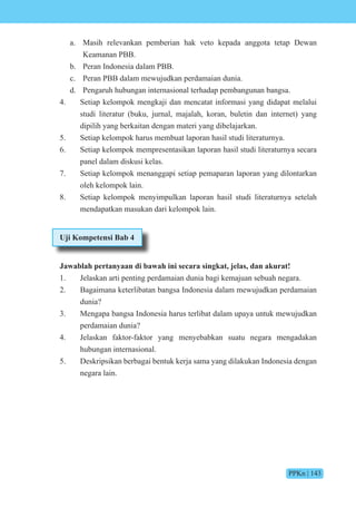PPKn | 143
a. Masih relevankan pemberian hak veto kepada anggota tetap Dewan
Keamanan PBB.
b. Peran Indonesia dalam PBB.
c. Peran PBB dalam mewujudkan perdamaian dunia.
d. Pengaruh hubungan internasional terhadap pembangunan bangsa.
4. Setiap kelompok mengkaji dan mencatat informasi yang didapat melalui
studi literatur (buku, jurnal, majalah, koran, buletin dan internet) yang
dipilih yang berkaitan dengan materi yang dibelajarkan.
5. Setiap kelompok harus membuat laporan hasil studi literaturnya.
6. Setiap kelompok mempresentasikan laporan hasil studi literaturnya secara
panel dalam diskusi kelas.
7. Setiap kelompok menanggapi setiap pemaparan laporan yang dilontarkan
oleh kelompok lain.
8. Setiap kelompok menyimpulkan laporan hasil studi literaturnya setelah
mendapatkan masukan dari kelompok lain.
Uji Kompetensi Bab 4
Jawablah pertanyaan di bawah ini secara singkat, jelas, dan akurat!
1. Jelaskan arti penting perdamaian dunia bagi kemajuan sebuah negara.
2. Bagaimana keterlibatan bangsa Indonesia dalam mewujudkan perdamaian
dunia?
3. Mengapa bangsa Indonesia harus terlibat dalam upaya untuk mewujudkan
perdamaian dunia?
4. Jelaskan faktor-faktor yang menyebabkan suatu negara mengadakan
hubungan internasional.
5. Deskripsikan berbagai bentuk kerja sama yang dilakukan Indonesia dengan
negara lain.
 