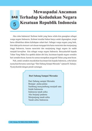 144 | Kelas XI SMA/MA/SMK/MAK
BAB
5
Mewaspadai Ancaman
Terhadap Kedudukan Negara
Kesatuan Republik Indonesia
Aku cinta Indonesia! Kalimat itulah yang harus selalu kita gaungkan sebagai
warga negara Indonesia. Kalimat tersebut bukan hanya untuk digaungkan, tetapi
harus dibuktikan dalam kehidupan sehari-hari. Sebagai warga negara yang baik,
kita tidak perlu mencari-cari alasan mengapa kita harus mencintai dan menjunjung
tinggi Indonesia, karena mencintai dan menjunjung tinggi negara itu sudah
menjadi kewajiban kita sebagai warga negara Indonesia. Bersyukurlah kepada
Tuhan Yang Maha Esa apabila dalam diri kita, kecintaan kepada negara semakin
hari semakin besar, karena itu semua merupakan anugerah Tuhan yang amat besar.
Nah, untuk semakin meyakinkan kecintaan kita kepada Indonesia, coba kalian
nyanyikan bersama-sama lagu “Dari Sabang Sampai Merauke” ciptaan R. Suharjo.
Nyanyikanlah dengan penuh semangat.
Dari Sabang Sampai Merauke
Dari Sabang sampai Merauke
Berjajar pulau-pulau
Sambung menyambung menjadi satu
Itulah Indonesia
Indonesia tanah airku
Aku berjanji padamu
Menjunjung tanah airku
Tanah airku Indonesia
 