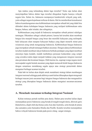 PPKn | 145
Apa makna yang terkandung dalam lagu tersebut? Tentu saja kalian akan
menyimpulkan bahwa dalam lagu tersebut ditegaskan begitu luasnya wilayah
negara kita. Selain itu, Indonesia mempunyai karakteristik wilayah yang unik,
yaitu sebagai negara kepulauan terbesar di dunia. Hal itu memberikan konsekuensi
bahwa keanekaragaman atau kebhinnekaan merupakan sebuah hal yang tidak bisa
dihindari dalam kehidupan bangsa Indonesia yang meliputi kebhinnekaan suku
bangsa, bahasa, adat istiadat, dan sebagainya.
Kebhinnekaan yang terjadi di Indonesia merupakan sebuah potensi sekaligus
tantangan. Dikatakan sebagai sebuah potensi, karena hal tersebut akan membuat
bangsa kita menjadi bangsa yang besar dan memiliki kekayaan yang melimpah,
baik kekayaan alam maupun kekayaan budaya yang dapat menarik minat para
wisatawan asing untuk mengunjungi Indonesia. Kebhinnekaan bangsa Indonesia
juga merupakan sebuah tantangan bahkan ancaman. Dengan adanya kebhinnekaan
tersebut mudah membuat rakyat Indonesia berbeda pendapat yang dapat membuat
emosinya lepas kendali, mudah tumbuhnya perasaan kedaerahan yang sempit
yang sewaktu-waktu dapat menjadi ledakan yang mengancam integrasi nasional
atau persatuan dan kesatuan bangsa. Oleh karena itu, segenap warga negara mesti
mewaspadai segala bentuk ancaman yang dapat memecah belah bangsa Indonesia
dengan senantiasa mendukung segala upaya atau strategi pemerintah dalam
mengatasi berbagai acaman tersebut.
Pada bab ini kalian akan diajak untuk mendalami strategi dalam membangun
integrasi nasional sehingga pada akhirnya nanti kalian diharapkan dapat mengenali
berbagai macam jenis ancaman bagi integrasi bangsa Indonesia dan menganalisis
strategi yang diterapkan bangsa Indonesia dalam mengatasi ancaman-ancaman
tersebut.
A. Menelaah Ancaman terhadap Integrasi Nasional
Kalian tentunya pernah melihat peta dunia. Dalam peta tersebut kalian dapat
menunjukkan posisi Indonesia yang berada di tengah-tengah dunia, dilewati garis
khatulistiwa, diapit oleh dua benua yaitu Asia dan Australia, serta berada di antara
dua samudera yaitu amudera india dan Pasifik. ndisi tersebut menun ukkan
bahwa wilayah Indonesia berada pada posisi silang sangat strategis.
 