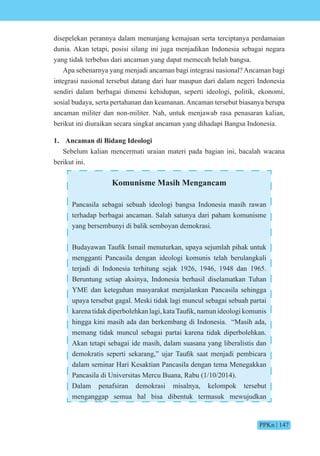 PPKn | 147
disepelekan perannya dalam menunjang kemajuan serta terciptanya perdamaian
dunia. Akan tetapi, posisi silang ini juga menjadikan Indonesia sebagai negara
yang tidak terbebas dari ancaman yang dapat memecah belah bangsa.
Apa sebenarnya yang menjadi ancaman bagi integrasi nasional? Ancaman bagi
integrasi nasional tersebut datang dari luar maupun dari dalam negeri Indonesia
sendiri dalam berbagai dimensi kehidupan, seperti ideologi, politik, ekonomi,
sosial budaya, serta pertahanan dan keamanan. Ancaman tersebut biasanya berupa
ancaman militer dan non-militer. Nah, untuk menjawab rasa penasaran kalian,
berikut ini diuraikan secara singkat ancaman yang dihadapi Bangsa Indonesia.
1. Ancaman di Bidang Ideologi
Sebelum kalian mencermati uraian materi pada bagian ini, bacalah wacana
berikut ini.
Komunisme Masih Mengancam
Pancasila sebagai sebuah ideologi bangsa Indonesia masih rawan
terhadap berbagai ancaman. Salah satunya dari paham komunisme
yang bersembunyi di balik semboyan demokrasi.
Budaya an aufik smail menuturkan, upaya se umlah pihak untuk
mengganti Pancasila dengan ideologi komunis telah berulangkali
terjadi di Indonesia terhitung sejak 1926, 1946, 1948 dan 1965.
Beruntung setiap aksinya, Indonesia berhasil diselamatkan Tuhan
YME dan keteguhan masyarakat menjalankan Pancasila sehingga
upaya tersebut gagal. Meski tidak lagi muncul sebagai sebuah partai
karena tidak diperb lehkan lagi, kata aufik, namun ide l gi k munis
hingga kini masih ada dan berkembang di Indonesia. “Masih ada,
memang tidak muncul sebagai partai karena tidak diperbolehkan.
Akan tetapi sebagai ide masih, dalam suasana yang liberalistis dan
dem kratis seperti sekarang, u ar aufik saat men adi pembicara
dalam seminar Hari Kesaktian Pancasila dengan tema Menegakkan
Pancasila di Universitas Mercu Buana, Rabu (1/10/2014).
Dalam penafsiran demokrasi misalnya, kelompok tersebut
menganggap semua hal bisa dibentuk termasuk mewujudkan
 
