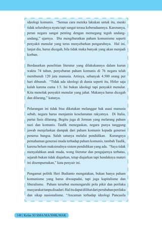 148 | Kelas XI SMA/MA/SMK/MAK
ideologi komunis. “Semua cara mereka lakukan untuk itu, meski
tidak seluruhnya nyata tapi sangat terasa keberadaannya. Karenanya,
peran negara sangat penting dengan memegang teguh undang-
undang,” ujarnya. Dia mengibaratkan paham komunisme seperti
penyakit menular yang terus menyebarkan pengaruhnya. Hal ini,
lanjut dia, harus dicegah, bila tidak maka banyak yang akan menjadi
korban.
Berdasarkan penelitian literatur yang dilakukannya dalam kurun
waktu 74 tahun, penyebaran paham komunis di 76 negara telah
membunuh 120 juta manusia. Artinya, sebanyak 4.500 orang per
hari dibunuh. “Tidak ada ideologi di dunia seperti itu, Hitler saja
kalah karena cuma 1/3. Ini bukan ideologi tapi penyakit menular.
Kita menolak penyakit menular yang jahat. Makanya harus dicegah
dan dilarang,” katanya.
Pelarangan ini tidak bisa dikatakan melanggar hak asasi manusia
sebab, negara harus menjamin keselamatan rakyatnya. Di Italia,
partai fasis dilarang. Begitu juga di Jerman yang melarang paham
na i dan k munis. aufik menegaskan, negara punya tanggung
jawab menjelaskan dampak dari paham komunis kepada generasi
penerus bangsa. Salah satunya melalui pendidikan. Kurangnya
pemahaman generasi muda terhadap paham k munis, tambah aufik,
karena belum maksimalnya sistem pendidikan yang ada. “Saya tidak
menyalahkan anak muda, wong literatur dan pengajarnya terbatas,
sejarah bukan tidak diajarkan, tetap diajarkan tapi hendaknya materi
ini disempurnakan,” kata penyair ini.
Pengamat politik Heri Budianto mengatakan, bukan hanya paham
komunisme yang harus diwaspadai, tapi juga kapitalisme dan
liberalisme. Paham tersebut memengaruhi pola pikir dan perilaku
masyarakattanpadisadari.Halitudapatdilihatdariperubahanperilaku
dan sikap nasionalisme. “Ancaman terhadap ideologi Pancasila
 
