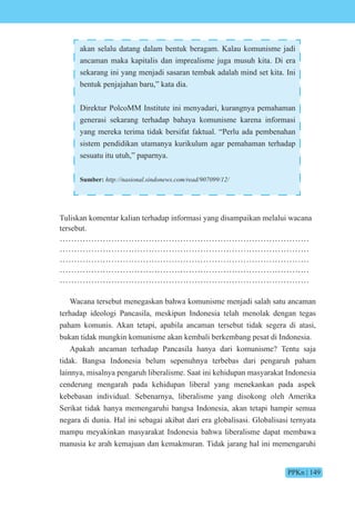 PPKn | 149
akan selalu datang dalam bentuk beragam. Kalau komunisme jadi
ancaman maka kapitalis dan imprealisme juga musuh kita. Di era
sekarang ini yang menjadi sasaran tembak adalah mind set kita. Ini
bentuk penjajahan baru,” kata dia.
Direktur PolcoMM Institute ini menyadari, kurangnya pemahaman
generasi sekarang terhadap bahaya komunisme karena informasi
yang mereka terima tidak bersifat faktual. “Perlu ada pembenahan
sistem pendidikan utamanya kurikulum agar pemahaman terhadap
sesuatu itu utuh,” paparnya.
Sumber: http://nasional.sindonews.com/read/907099/12/
Tuliskan komentar kalian terhadap informasi yang disampaikan melalui wacana
tersebut.
……………………………………………………………………………
……………………………………………………………………………
……………………………………………………………………………
……………………………………………………………………………
……………………………………………………………………………
Wacana tersebut menegaskan bahwa komunisme menjadi salah satu ancaman
terhadap ideologi Pancasila, meskipun Indonesia telah menolak dengan tegas
paham komunis. Akan tetapi, apabila ancaman tersebut tidak segera di atasi,
bukan tidak mungkin komunisme akan kembali berkembang pesat di Indonesia.
Apakah ancaman terhadap Pancasila hanya dari komunisme? Tentu saja
tidak. Bangsa Indonesia belum sepenuhnya terbebas dari pengaruh paham
lainnya, misalnya pengaruh liberalisme. Saat ini kehidupan masyarakat Indonesia
cenderung mengarah pada kehidupan liberal yang menekankan pada aspek
kebebasan individual. Sebenarnya, liberalisme yang disokong oleh Amerika
Serikat tidak hanya memengaruhi bangsa Indonesia, akan tetapi hampir semua
negara di dunia. Hal ini sebagai akibat dari era globalisasi. Globalisasi ternyata
mampu meyakinkan masyarakat Indonesia bahwa liberalisme dapat membawa
manusia ke arah kemajuan dan kemakmuran. Tidak jarang hal ini memengaruhi
 