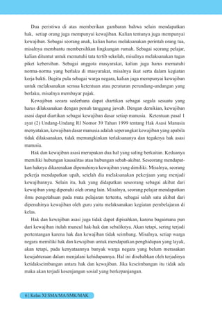 6 | Kelas XI SMA/MA/SMK/MAK
Dua peristiwa di atas memberikan gambaran bahwa selain mendapatkan
hak, setiap orang juga mempunyai kewajiban. Kalian tentunya juga mempunyai
kewajiban. Sebagai seorang anak, kalian harus melaksanakan perintah orang tua,
misalnya membantu membersihkan lingkungan rumah. Sebagai seorang pelajar,
kalian dituntut untuk mematuhi tata tertib sekolah, misalnya melaksanakan tugas
piket kebersihan. Sebagai anggota masyarakat, kalian juga harus mematuhi
norma-norma yang berlaku di masyarakat, misalnya ikut serta dalam kegiatan
kerja bakti. Begitu pula sebagai warga negara, kalian juga mempunyai kewajiban
untuk melaksanakan semua ketentuan atau peraturan perundang-undangan yang
berlaku, misalnya membayar pajak.
Kewajiban secara sederhana dapat diartikan sebagai segala sesuatu yang
harus dilaksanakan dengan penuh tanggung jawab. Dengan demikian, kewajiban
asasi dapat diartikan sebagai kewajiban dasar setiap manusia. Ketentuan pasal 1
ayat (2) Undang-Undang RI Nomor 39 Tahun 1999 tentang Hak Asasi Manusia
menyatakan, kewajiban dasar manusia adalah seperangkat kewajiban yang apabila
tidak dilaksanakan, tidak memungkinkan terlaksananya dan tegaknya hak asasi
manusia.
Hak dan kewajiban asasi merupakan dua hal yang saling berkaitan. Keduanya
memiliki hubungan kausalitas atau hubungan sebab-akibat. Seseorang mendapat-
kan haknya dikarenakan dipenuhinya kewajiban yang dimiliki. Misalnya, seorang
pekerja mendapatkan upah, setelah dia melaksanakan pekerjaan yang menjadi
kewajibannya. Selain itu, hak yang didapatkan seseorang sebagai akibat dari
kewajiban yang dipenuhi oleh orang lain. Misalnya, seorang pelajar mendapatkan
ilmu pengetahuan pada mata pelajaran tertentu, sebagai salah satu akibat dari
dipenuhinya kewajiban oleh guru yaitu melaksanakan kegiatan pembelajaran di
kelas.
Hak dan kewajiban asasi juga tidak dapat dipisahkan, karena bagaimana pun
dari kewajiban itulah muncul hak-hak dan sebaliknya. Akan tetapi, sering terjadi
pertentangan karena hak dan kewajiban tidak seimbang. Misalnya, setiap warga
negara memiliki hak dan kewajiban untuk mendapatkan penghidupan yang layak,
akan tetapi, pada kenyataannya banyak warga negara yang belum merasakan
kesejahteraan dalam menjalani kehidupannya. Hal ini disebabkan oleh terjadinya
ketidakseimbangan antara hak dan kewajiban. Jika keseimbangan itu tidak ada
maka akan terjadi kesenjangan sosial yang berkepanjangan.
 