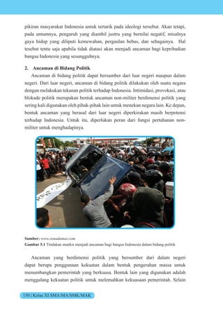 150 | Kelas XI SMA/MA/SMK/MAK
pikiran masyarakat Indonesia untuk tertarik pada ideologi tersebut. Akan tetapi,
pada umumnya, pengaruh yang diambil justru yang bernilai negatif, misalnya
gaya hidup yang diliputi kemewahan, pergaulan bebas, dan sebagainya. Hal
tesebut tentu saja apabila tidak diatasi akan menjadi ancaman bagi kepribadian
bangsa Indonesia yang sesungguhnya.
2. Ancaman di Bidang Politik
Ancaman di bidang politik dapat bersumber dari luar negeri maupun dalam
negeri. Dari luar negeri, ancaman di bidang politik dilakukan oleh suatu negara
dengan melakukan tekanan politik terhadap Indonesia. Intimidasi, provokasi, atau
blokade politik merupakan bentuk ancaman non-militer berdimensi politik yang
sering kali digunakan oleh pihak-pihak lain untuk menekan negara lain. Ke depan,
bentuk ancaman yang berasal dari luar negeri diperkirakan masih berpotensi
terhadap Indonesia. Untuk itu, diperlukan peran dari fungsi pertahanan non-
militer untuk menghadapinya.
Sumber: www.zonadamai.com
Gambar 5.1 Tindakan anarkis menjadi ancaman bagi bangsa Indonesia dalam bidang politik
Ancaman yang berdimensi politik yang bersumber dari dalam negeri
dapat berupa penggunaan kekuatan dalam bentuk pengerahan massa untuk
menumbangkan pemerintah yang berkuasa. Bentuk lain yang digunakan adalah
menggalang kekuatan politik untuk melemahkan kekuasaan pemerintah. Selain
 