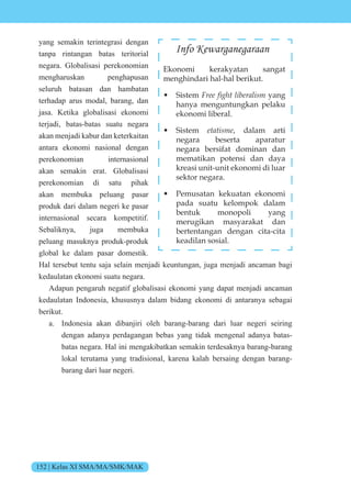 152 | Kelas XI SMA/MA/SMK/MAK
yang semakin terintegrasi dengan
tanpa rintangan batas teritorial
negara. Globalisasi perekonomian
mengharuskan penghapusan
seluruh batasan dan hambatan
terhadap arus modal, barang, dan
jasa. Ketika globalisasi ekonomi
terjadi, batas-batas suatu negara
akan menjadi kabur dan keterkaitan
antara ekonomi nasional dengan
perekonomian internasional
akan semakin erat. Globalisasi
perekonomian di satu pihak
akan membuka peluang pasar
produk dari dalam negeri ke pasar
internasional secara kompetitif.
Sebaliknya, juga membuka
peluang masuknya produk-produk
global ke dalam pasar domestik.
Hal tersebut tentu saja selain menjadi keuntungan, juga menjadi ancaman bagi
kedaulatan ekonomi suatu negara.
Adapun pengaruh negatif globalisasi ekonomi yang dapat menjadi ancaman
kedaulatan Indonesia, khususnya dalam bidang ekonomi di antaranya sebagai
berikut.
a. Indonesia akan dibanjiri oleh barang-barang dari luar negeri seiring
dengan adanya perdagangan bebas yang tidak mengenal adanya batas-
batas negara. Hal ini mengakibatkan semakin terdesaknya barang-barang
lokal terutama yang tradisional, karena kalah bersaing dengan barang-
barang dari luar negeri.
Info Kewarganegaraan
Ekonomi kerakyatan sangat
menghindari hal-hal berikut.
• Sistem Free fight liberalism yang
hanya menguntungkan pelaku
ekonomi liberal.
• Sistem etatisme, dalam arti
negara beserta aparatur
negara bersifat dominan dan
mematikan potensi dan daya
kreasi unit-unit ekonomi di luar
sektor negara.
• Pemusatan kekuatan ekonomi
pada suatu kelompok dalam
bentuk monopoli yang
merugikan masyarakat dan
bertentangan dengan cita-cita
keadilan sosial.
 