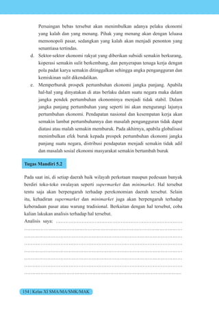 154 | Kelas XI SMA/MA/SMK/MAK
Persaingan bebas tersebut akan menimbulkan adanya pelaku ekonomi
yang kalah dan yang menang. Pihak yang menang akan dengan leluasa
memonopoli pasar, sedangkan yang kalah akan menjadi penonton yang
senantiasa tertindas.
d. Sektor-sektor ekonomi rakyat yang diberikan subsidi semakin berkurang,
koperasi semakin sulit berkembang, dan penyerapan tenaga kerja dengan
pola padat karya semakin ditinggalkan sehingga angka pengangguran dan
kemiskinan sulit dikendalikan.
e. Memperburuk prospek pertumbuhan ekonomi jangka panjang. Apabila
hal-hal yang dinyatakan di atas berlaku dalam suatu negara maka dalam
jangka pendek pertumbuhan ekonominya menjadi tidak stabil. Dalam
jangka panjang pertumbuhan yang seperti ini akan mengurangi lajunya
pertumbuhan ekonomi. Pendapatan nasional dan kesempatan kerja akan
semakin lambat pertumbuhannya dan masalah pengangguran tidak dapat
diatasi atau malah semakin memburuk. Pada akhirnya, apabila globalisasi
menimbulkan efek buruk kepada prospek pertumbuhan ekonomi jangka
panjang suatu negara, distribusi pendapatan menjadi semakin tidak adil
dan masalah sosial ekonomi masyarakat semakin bertambah buruk
Tugas Mandiri 5.2
Pada saat ini, di setiap daerah baik wilayah perkotaan maupun pedesaan banyak
berdiri toko-toko swalayan seperti supermarket dan minimarket. Hal tersebut
tentu saja akan berpengaruh terhadap perekonomian daerah tersebut. Selain
itu, kehadiran supermarket dan minimarket juga akan berpengaruh terhadap
keberadaan pasar atau warung tradisional. Berkaitan dengan hal tersebut, coba
kalian lakukan analisis terhadap hal tersebut.
Analisis saya: ……………………………………………………………………
……………….……………………………………………………………………
……………………………………………………………………………………
……………………………………………………………………………………
……………………………………………………………………………………
……………………………………………………………………………………
……………………………………………………………………………………
…………………………………………………………………………………….
 