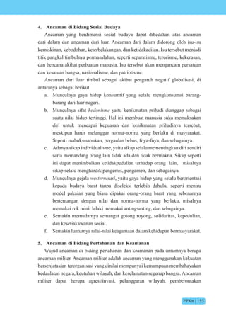 PPKn | 155
4. Ancaman di Bidang Sosial Budaya
Ancaman yang berdimensi sosial budaya dapat dibedakan atas ancaman
dari dalam dan ancaman dari luar. Ancaman dari dalam didorong oleh isu-isu
kemiskinan, kebodohan, keterbelakangan, dan ketidakadilan. Isu tersebut menjadi
titik pangkal timbulnya permasalahan, seperti separatisme, terorisme, kekerasan,
dan bencana akibat perbuatan manusia. Isu tersebut akan mengancam persatuan
dan kesatuan bangsa, nasionalisme, dan patriotisme.
Ancaman dari luar timbul sebagai akibat pengaruh negatif globalisasi, di
antaranya sebagai berikut.
a. Munculnya gaya hidup konsumtif yang selalu mengkonsumsi barang-
barang dari luar negeri.
b. Munculnya sifat hedonisme yaitu kenikmatan pribadi dianggap sebagai
suatu nilai hidup tertinggi. Hal ini membuat manusia suka memaksakan
diri untuk mencapai kepuasan dan kenikmatan pribadinya tersebut,
meskipun harus melanggar norma-norma yang berlaku di masyarakat.
Seperti mabuk-mabukan, pergaulan bebas, foya-foya, dan sebagainya.
c. Adanya sikap individualisme, yaitu sikap selalu mementingkan diri sendiri
serta memandang orang lain tidak ada dan tidak bermakna. Sikap seperti
ini dapat menimbulkan ketidakpedulian terhadap orang lain, misalnya
sikap selalu menghardik pengemis, pengamen, dan sebagainya.
d. Munculnya gejala westernisasi, yaitu gaya hidup yang selalu berorientasi
kepada budaya barat tanpa diseleksi terlebih dahulu, seperti meniru
model pakaian yang biasa dipakai orang-orang barat yang sebenarnya
bertentangan dengan nilai dan norma-norma yang berlaku, misalnya
memakai rok mini, lelaki memakai anting-anting, dan sebagainya.
e. Semakin memudarnya semangat gotong royong, solidaritas, kepedulian,
dan kesetiakawanan sosial.
f. Semakin lunturnya nilai-nilai keagamaan dalam kehidupan bermasyarakat.
5. Ancaman di Bidang Pertahanan dan Keamanan
Wujud ancaman di bidang pertahanan dan keamanan pada umumnya berupa
ancaman militer. Ancaman militer adalah ancaman yang menggunakan kekuatan
bersenjata dan terorganisasi yang dinilai mempunyai kemampuan membahayakan
kedaulatan negara, keutuhan wilayah, dan keselamatan segenap bangsa. Ancaman
militer dapat berupa agresi/invasi, pelanggaran wilayah, pemberontakan
 