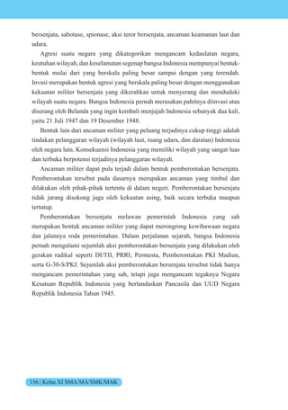 156 | Kelas XI SMA/MA/SMK/MAK
bersenjata, sabotase, spionase, aksi teror bersenjata, ancaman keamanan laut dan
udara.
Agresi suatu negara yang dikategorikan mengancam kedaulatan negara,
keutuhan wilayah, dan keselamatan segenap bangsa Indonesia mempunyai bentuk-
bentuk mulai dari yang berskala paling besar sampai dengan yang terendah.
Invasi merupakan bentuk agresi yang berskala paling besar dengan menggunakan
kekuatan militer bersenjata yang dikerahkan untuk menyerang dan menduduki
wilayah suatu negara. Bangsa Indonesia pernah merasakan pahitnya diinvasi atau
diserang oleh Belanda yang ingin kembali menjajah Indonesia sebanyak dua kali,
yaitu 21 Juli 1947 dan 19 Desember 1948.
Bentuk lain dari ancaman militer yang peluang terjadinya cukup tinggi adalah
tindakan pelanggaran wilayah (wilayah laut, ruang udara, dan daratan) Indonesia
oleh negara lain. Konsekuensi Indonesia yang memiliki wilayah yang sangat luas
dan terbuka berpotensi terjadinya pelanggaran wilayah.
Ancaman militer dapat pula terjadi dalam bentuk pemberontakan bersenjata.
Pemberontakan tersebut pada dasarnya merupakan ancaman yang timbul dan
dilakukan oleh pihak-pihak tertentu di dalam negeri. Pemberontakan bersenjata
tidak jarang disokong juga oleh kekuatan asing, baik secara terbuka maupun
tertutup.
Pemberontakan bersenjata melawan pemerintah Indonesia yang sah
merupakan bentuk ancaman militer yang dapat merongrong kewibawaan negara
dan jalannya roda pemerintahan. Dalam perjalanan sejarah, bangsa Indonesia
pernah mengalami sejumlah aksi pemberontakan bersenjata yang dilakukan oleh
gerakan radikal seperti DI/TII, PRRI, Permesta, Pemberontakan PKI Madiun,
serta G-30-S/PKI. Sejumlah aksi pemberontakan bersenjata tersebut tidak hanya
mengancam pemerintahan yang sah, tetapi juga mengancam tegaknya Negara
Kesatuan Republik Indonesia yang berlandaskan Pancasila dan UUD Negara
Republik Indonesia Tahun 1945.
 