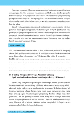 158 | Kelas XI SMA/MA/SMK/MAK
Gangguan keamanan di laut dan udara merupakan bentuk ancaman militer yang
mengganggu stabilitas keamanan ilayah nasi nal nd nesia. ndisi ge grafis
Indonesia dengan wilayah perairan serta wilayah udara Indonesia yang terbentang
pada pelintasan transportasi dunia yang padat, baik transportasi maritim maupun
dirgantara berimplikasi terhadap tingginya potensi gangguan ancaman keamanan
laut dan udara.
Bentuk-bentuk gangguan keamanan di laut dan udara yang mendapat prioritas
perhatian dalam penyelenggaraan pertahanan negara meliputi pembajakan atau
perompakan, penyelundupan senjata, amunisi dan bahan peledak atau bahan lain
yang dapat membahayakan keselamatan bangsa. Penangkapan ikan secara ilegal,
atau pencurian kekayaan laut termasuk pencemaran lingkungan juga merupakan
bentuk gangguan keamanan di laut.
Tugas Mandiri 5.3
Nah, setelah membaca uraian materi di atas, coba kalian prediksikan apa yang
akan terjadi apabila ancaman-ancaman di bidang pertahanan dan keamanan tidak
dapat ditanggulangi oleh negara kita. Tuliskan prediksi kalian di bawah ini.
Prediksi saya………………………………………………………………………
……………………………………………………………………………………
……………………………………………………………………………………
……………………………………………………………………………………
……………………………………………………………………………………
B. Strategi Mengatasi Berbagai Ancaman terhadap
Ipoleksosbudhankam dalam Membangun Integrasi Nasional
Seperti yang diungkapkan pada bagian sebelumnya, bahwa globalisasi telah
berpengaruh kepada semua bidang kehidupan, di antaranya dalam bidang politik,
ekonomi, sosial budaya, serta pertahanan dan keamanan. Berkaitan dengan hal
tersebut, Indonesia sebagai bangsa yang besar harus mempunyai sikap yang
tegas terhadap segala pengaruh negatif yang datang dari luar sebagai wujud dari
globalisasi. Hal itu penting dilakukan untuk menjalankan strategi pertahanan
dalam menghadapi berbagai macam ancaman. Berikut ini dipaparkan strategi
yang dilakukan oleh bangsa Indonesia dalam menghadapi berbagai macam
ancaman dalam bidang Ipoleksosbudhankam.
 