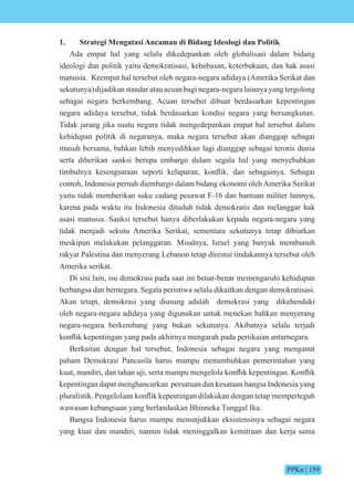 PPKn | 159
1. Strategi Mengatasi Ancaman di Bidang Ideologi dan Politik
Ada empat hal yang selalu dikedepankan oleh globalisasi dalam bidang
ideologi dan politik yaitu demokratisasi, kebebasan, keterbukaan, dan hak asasi
manusia. Keempat hal tersebut oleh negara-negara adidaya (Amerika Serikat dan
sekutunya) dijadikan standar atau acuan bagi negara-negara lainnya yang tergolong
sebagai negara berkembang. Acuan tersebut dibuat berdasarkan kepentingan
negara adidaya tersebut, tidak berdasarkan kondisi negara yang bersangkutan.
Tidak jarang jika suatu negara tidak mengedepankan empat hal tersebut dalam
kehidupan politik di negaranya, maka negara tersebut akan dianggap sebagai
musuh bersama, bahkan lebih menyedihkan lagi dianggap sebagai teroris dunia
serta diberikan sanksi berupa embargo dalam segala hal yang menyebabkan
timbulnya kesengsaraan seperti kelaparan, k nflik, dan sebagainya. ebagai
contoh, Indonesia pernah diembargo dalam bidang ekonomi oleh Amerika Serikat
yaitu tidak memberikan suku cadang pesawat F-16 dan bantuan militer lainnya,
karena pada waktu itu Indonesia dituduh tidak demokratis dan melanggar hak
asasi manusia. Sanksi tersebut hanya diberlakukan kepada negara-negara yang
tidak menjadi sekutu Amerika Serikat, sementara sekutunya tetap dibiarkan
meskipun melakukan pelanggaran. Misalnya, Israel yang banyak membunuh
rakyat Palestina dan menyerang Lebanon tetap direstui tindakannya tersebut oleh
Amerika serikat.
Di sisi lain, isu demokrasi pada saat ini benar-benar memengaruhi kehidupan
berbangsa dan bernegara. Segala peristiwa selalu dikaitkan dengan demokratisasi.
Akan tetapi, demokrasi yang diusung adalah demokrasi yang dikehendaki
oleh negara-negara adidaya yang digunakan untuk menekan bahkan menyerang
negara-negara berkembang yang bukan sekutunya. Akibatnya selalu terjadi
k nflik kepentingan yang pada akhirnya mengarah pada pertikaian antarnegara.
Berkaitan dengan hal tersebut, Indonesia sebagai negara yang menganut
paham Demokrasi Pancasila harus mampu menumbuhkan pemerintahan yang
kuat, mandiri, dan tahan u i, serta mampu mengel la k nflik kepentingan. nflik
kepentingan dapat menghancurkan persatuan dan kesatuan bangsa Indonesia yang
pluralistik. Pengel laan k nflik kepentingan dilakukan dengan tetap memperteguh
wawasan kebangsaan yang berlandaskan Bhinneka Tunggal Ika.
Bangsa Indonesia harus mampu menunjukkan eksistensinya sebagai negara
yang kuat dan mandiri, namun tidak meninggalkan kemitraan dan kerja sama
 