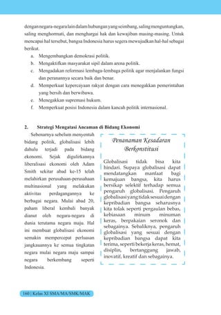 160 | Kelas XI SMA/MA/SMK/MAK
dengannegara-negaralaindalamhubunganyangseimbang,salingmenguntungkan,
saling menghormati, dan menghargai hak dan kewajiban masing-masing. Untuk
mencapai hal tersebut, bangsa Indonesia harus segera mewujudkan hal-hal sebagai
berikut.
a. Mengembangkan demokrasi politik.
b. Mengaktifkan masyarakat sipil dalam arena politik.
c. Mengadakan reformasi lembaga-lembaga politik agar menjalankan fungsi
dan peranannya secara baik dan benar.
d. Memperkuat kepercayaan rakyat dengan cara menegakkan pemerintahan
yang bersih dan berwibawa.
e. Menegakkan supremasi hukum.
f. Memperkuat posisi Indonesia dalam kancah politik internasional.
2. Strategi Mengatasi Ancaman di Bidang Ekonomi
Sebenarnya sebelum menyentuh
bidang politik, globalisasi lebih
dahulu terjadi pada bidang
ekonomi. Sejak digulirkannya
liberalisasi ekonomi oleh Adam
Smith sekitar abad ke-15 telah
melahirkan perusahaan-perusahaan
multinasional yang melakukan
aktivitas perdagangannya ke
berbagai negara. Mulai abad 20,
paham liberal kembali banyak
dianut oleh negara-negara di
dunia terutama negara maju. Hal
ini membuat globalisasi ekonomi
semakin mempercepat perluasan
jangkauannya ke semua tingkatan
negara mulai negara maju sampai
negara berkembang seperti
Indonesia.
Penanaman Kesadaran
Berkonstitusi
Globalisasi tidak bisa kita
hindari. Supaya globalisasi dapat
mendatangkan manfaat bagi
kemajuan bangsa, kita harus
bersikap selektif terhadap semua
pengaruh globalisasi. Pengaruh
globalisasiyangtidaksesuaidengan
kepribadian bangsa seharusnya
kita tolak seperti pergaulan bebas,
kebiasaan minum minuman
keras, berpakaian seronok dan
sebagainya. Sebaliknya, pengaruh
globalisasi yang sesuai dengan
kepribadian bangsa dapat kita
terima, seperti bekerja keras, hemat,
disiplin, bertanggung jawab,
inovatif, kreatif dan sebagainya.
 