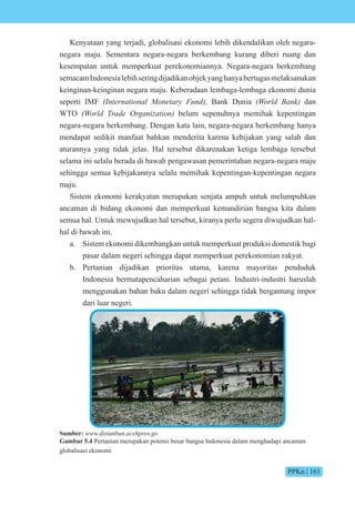 PPKn | 161
Kenyataan yang terjadi, globalisasi ekonomi lebih dikendalikan oleh negara-
negara maju. Sementara negara-negara berkembang kurang diberi ruang dan
kesempatan untuk memperkuat perekonomiannya. Negara-negara berkembang
semacamIndonesialebihseringdijadikanobjekyanghanyabertugasmelaksanakan
keinginan-keinginan negara maju. Keberadaan lembaga-lembaga ekonomi dunia
seperti IMF (International Monetary Fund), Bank Dunia (World Bank) dan
WTO (World Trade Organization) belum sepenuhnya memihak kepentingan
negara-negara berkembang. Dengan kata lain, negara-negara berkembang hanya
mendapat sedikit manfaat bahkan menderita karena kebijakan yang salah dan
aturannya yang tidak jelas. Hal tersebut dikarenakan ketiga lembaga tersebut
selama ini selalu berada di bawah pengawasan pemerintahan negara-negara maju
sehingga semua kebijakannya selalu memihak kepentingan-kepentingan negara
maju.
Sistem ekonomi kerakyatan merupakan senjata ampuh untuk melumpuhkan
ancaman di bidang ekonomi dan memperkuat kemandirian bangsa kita dalam
semua hal. Untuk mewujudkan hal tersebut, kiranya perlu segera diwujudkan hal-
hal di bawah ini.
a. Sistem ekonomi dikembangkan untuk memperkuat produksi domestik bagi
pasar dalam negeri sehingga dapat memperkuat perekonomian rakyat.
b. Pertanian dijadikan prioritas utama, karena mayoritas penduduk
Indonesia bermatapencaharian sebagai petani. Industri-industri haruslah
menggunakan bahan baku dalam negeri sehingga tidak bergantung impor
dari luar negeri.
Sumber: www.distanbun.acehprov.go
Gambar 5.4 Pertanian merupakan potensi besar bangsa Indonesia dalam menghadapi ancaman
globalisasi ekonomi
 