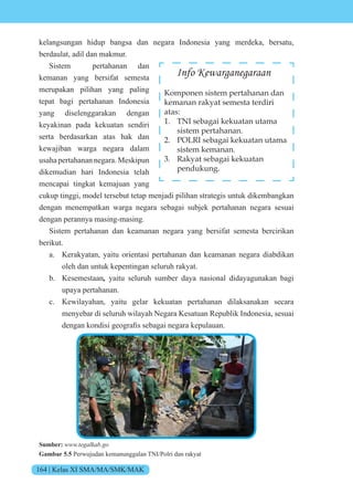 164 | Kelas XI SMA/MA/SMK/MAK
kelangsungan hidup bangsa dan negara Indonesia yang merdeka, bersatu,
berdaulat, adil dan makmur.
Sistem pertahanan dan
kemanan yang bersifat semesta
merupakan pilihan yang paling
tepat bagi pertahanan Indonesia
yang diselenggarakan dengan
keyakinan pada kekuatan sendiri
serta berdasarkan atas hak dan
kewajiban warga negara dalam
usaha pertahanan negara. Meskipun
dikemudian hari Indonesia telah
mencapai tingkat kemajuan yang
cukup tinggi, model tersebut tetap menjadi pilihan strategis untuk dikembangkan
dengan menempatkan warga negara sebagai subjek pertahanan negara sesuai
dengan perannya masing-masing.
Sistem pertahanan dan keamanan negara yang bersifat semesta bercirikan
berikut.
a. Kerakyatan, yaitu orientasi pertahanan dan keamanan negara diabdikan
oleh dan untuk kepentingan seluruh rakyat.
b. Kesemestaan, yaitu seluruh sumber daya nasional didayagunakan bagi
upaya pertahanan.
c. Kewilayahan, yaitu gelar kekuatan pertahanan dilaksanakan secara
menyebar di seluruh wilayah Negara Kesatuan Republik Indonesia, sesuai
dengan k ndisi ge grafis sebagai negara kepulauan.
Sumber: www.tegalkab.go
Gambar 5.5 Perwujudan kemanunggalan TNI/Polri dan rakyat
Info Kewarganegaraan
Komponen sistem pertahanan dan
kemanan rakyat semesta terdiri
atas:
1. TNI sebagai kekuatan utama
sistem pertahanan.
2. POLRI sebagai kekuatan utama
sistem kemanan.
3. Rakyat sebagai kekuatan
pendukung.
 