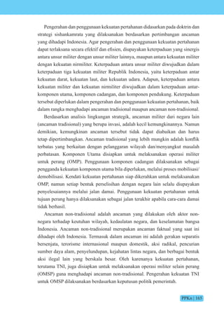 PPKn | 165
Pengerahan dan penggunaan kekuatan pertahanan didasarkan pada doktrin dan
strategi sishankamrata yang dilaksanakan berdasarkan pertimbangan ancaman
yang dihadapi Indonesia. Agar pengerahan dan penggunaan kekuatan pertahanan
dapat terlaksana secara e ekti dan efisien, diupayakan keterpaduan yang sinergis
antara unsur militer dengan unsur militer lainnya, maupun antara kekuatan militer
dengan kekuatan nirmiliter. Keterpaduan antara unsur militer diwujudkan dalam
keterpaduan tiga kekuatan militer Republik Indonesia, yaitu keterpaduan antar
kekuatan darat, kekuatan laut, dan kekuatan udara. Adapun, keterpaduan antara
kekuatan militer dan kekuatan nirmiliter diwujudkan dalam keterpaduan antar-
komponen utama, komponen cadangan, dan komponen pendukung. Keterpaduan
tersebut diperlukan dalam pengerahan dan penggunaan kekuatan pertahanan, baik
dalam rangka menghadapi ancaman tradisional maupun ancaman non-tradisional.
Berdasarkan analisis lingkungan strategik, ancaman militer dari negara lain
(ancaman tradisional) yang berupa invasi, adalah kecil kemungkinannya. Namun
demikian, kemungkinan ancaman tersebut tidak dapat diabaikan dan harus
tetap dipertimbangkan. ncaman tradisi nal yang lebih mungkin adalah k nflik
terbatas yang berkaitan dengan pelanggaran wilayah dan/menyangkut masalah
perbatasan. Komponen Utama disiapkan untuk melaksanakan operasi militer
untuk perang (OMP). Penggunaan komponen cadangan dilaksanakan sebagai
pengganda kekuatan komponen utama bila diperlukan, melalui proses mobilisasi/
demobilisasi. Kendati kekuatan pertahanan siap dikerahkan untuk melaksanakan
OMP, namun setiap bentuk perselisihan dengan negara lain selalu diupayakan
penyelesaiannya melalui jalan damai. Penggunaan kekuatan pertahanan untuk
tujuan perang hanya dilaksanakan sebagai jalan terakhir apabila cara-cara damai
tidak berhasil.
Ancaman non-tradisional adalah ancaman yang dilakukan oleh aktor non-
negara terhadap keutuhan wilayah, kedaulatan negara, dan keselamatan bangsa
Indonesia. Ancaman non-tradisional merupakan ancaman faktual yang saat ini
dihadapi oleh Indonesia. Termasuk dalam ancaman ini adalah gerakan separatis
bersenjata, terorisme internasional maupun domestik, aksi radikal, pencurian
sumber daya alam, penyelundupan, kejahatan lintas negara, dan berbagai bentuk
aksi ilegal lain yang berskala besar. Oleh karenanya kekuatan pertahanan,
terutama TNI, juga disiapkan untuk melaksanakan operasi militer selain perang
(OMSP) guna menghadapi ancaman non-tradisional. Pengerahan kekuatan TNI
untuk OMSP dilaksanakan berdasarkan keputusan politik pemerintah.
 