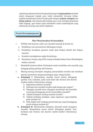 PPKn | 171
Apabilapemahamankalianberadapadakategorisangatpahammintalah
materi pengayaan kepada guru untuk menambah wawasan kalian.
Apabila pemahaman kalian berada pada kategori paham sebagian dan
belum paham coba bertanyalah kepada guru serta mintalah penjelasan
lebih lengkap, agar kalian cepat memahami materi pembelajaran yang
sebelumnya kurang atau belum dipahami.
Proyek Kewarganegaraan
Mari Menyelesaikan Permasalahan
1. Pilihlah oleh kelasmu salah satu masalah-masalah di bawah ini.
a. Rendahnya rasa nasionalisme dikalangan remaja.
b. Rendahnya kesadaran generasi muda akan budaya daerah dan budaya
nasional.
c. Semakin meningkatnya angka kemiskinan.
d. Banyaknya remaja yang lebih senang terhadap budaya barat dibandingkan
budaya nasional.
2. Bentuklah kelasmu dalam 4 kelompok untuk membahas satu masalah yang
dianggap paling penting oleh kelasmu.
3. Masing-masing kelompok mengkaji permasalahan tersebut dan membuat
laporan (portofolio) dengan pembagian tugas sebagi berikut.
a. Kelompok I: Menjelaskan masalah secara tertulis dilengkapi
gambar, foto, karikatur, judul surat kabar dan ilustrasi lain disertai
sumber-sumber informasinya tentang:
1) Bagaimana jalannya masalah?
2) Seberapa luas masalah tersebar pada bangsa dan negara?
3) Mengapa masalah harus ditangani pemerintah dan haruskah
seseorang bertanggung jawab memecahkan masalah?
4) Adakah kebijakan tentang masalah tersebut?
5) Adakah perbedan pendapat, siapa organisasi yang berpihak
pada masalah ini?
6) Pada tingkat atau lembaga pemerintah apa yang bertanggung
jawab tentang masalah ini?
b. Kelompok II: Merumuskan kebijakan alternatif untuk mengatasi
masalah. Menjelaskan secara tertulis dilengkapi gambar, foto,
karikatur dan ilustrasi lain disertai sumber-sumber informasinya
tentang:
 