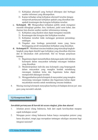 172 | Kelas XI SMA/MA/SMK/MAK
1) Kebijakan alternatif yang berhasil dihimpun dari berbagai
sumber informasi yang dikumpulkan.
2) Kajian terhadap setiap kebijakan alternatif tersebut dengan
menjawab pertanyaan kebijakan apakah yang diusulkan dan
apakah keuntungan dan kerugian kebijakan tersebut.
c. Kelompok III: Mengusulkan kebijakan publik untuk mengatasi
masalah dilengkapi gambar, foto, karikatur, judul surat kabar, dan
ilustrasi lain disertai sumber-sumber informasinya tentang:
1) Kebijakan yang diyakini akan dapat mengatasi masalah.
2) Keuntungan dan kerugian dari kebijakan tersebut.
3) Kebijakan tersebut tidak melanggar peraturan perundang-
undangan.
4) Tingakat atau lembaga pemerintah mana yang harus
bertanggung jawab menjalankan kebijakan yang diusulkan.
d. Kelompok IV: Membuat rencana tindakan yang mencakup langkah-
langkah yang dapat diambil agar kebijakan yang diusulkan diterima
dan di laksanakan oleh pemerintah. Hal ini berupa penjelasan
tentang:
1) Bagaimana dapat menumbuhkan dukungan pada individu dan
kelompok dalam masyarakat terhadap rancangan tindakan
yang diusulkan.
2) Mendeskripsikan individu atau kelompok yang berpengaruh
dalam masyarakat yang mungkin hendak mendukung
rancangan tindakan kelas dan bagaimana kalau dapat
memperoleh dukungan tersebut.
3) Menggambarkan pula kelompok di masyarakat yang mungkin
menentang rancangan tindakan dan bagaimana kalian dapat
meyakinkan mereka untuk mendukung rencana tindakan.
4. Masing-masing kelompok menyajikan hasilnya di hadapan dewan juri atau
guru yang mewakili sekolah.
Uji Kompetensi Bab 5
Jawablah pertanyaan di bawah ini secara singkat, jelas dan akurat!
1. Jelaskan posisi silang Indonesia, baik dari aspek kewilayahan maupun
aspek kehidupan sosial!
2. Mengapa posisi silang Indonesia bukan hanya merupakan potensi yang
harus disyukuri, tetapi juga merupakan tantangan sekaligus ancaman bagi
integrasi nasional?
 
