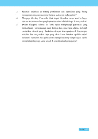 PPKn | 173
3. Jelaskan ancaman di bidang pertahanan dan keamanan yang paling
mengancam integrasi nasional bangsa Indonesia pada saat ini?
4. Mengapa ideologi Pancasila tidak dapat dikatakan aman dari berbagai
macam ancaman dalam pengimplementasian nilai-nilainya di masyarakat!
5. Dalam hidupmu selama ini tentu telah menghadapi persoalan yang
memerlukan kewaspadaan agar dirimu dan orang lain selaras. Cobalah
perhatikan situasi yang berkaitan dengan kewaspadaan di lingkungan
sekolah dan masyarakat. Apa yang akan kamu lakukan apabila terjadi
tawuran? Kemukan pula perasaanmu sebagai seorang warga negara ketika
menghadapi tawuran yang terjadi di sekolah atau kampungmu?
 