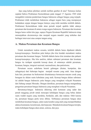 PPKn | 175
Apa yang kalian pikirkan setelah melihat gambar di atas? Tentunya kalian
sepakat bahwa Proklamasi Kemerdekaan pada tanggal 17 Agustus 1945 telah
mengakhiri rentetan penderitaan bangsa Indonesia sebagai bangsa yang terjajah.
Proklamasi telah melahirkan Indonesia sebagai negara baru yang mempunyai
kedudukan sejajar dengan bangsa lainnya yang telah merdeka terlebih dahulu.
Proklamasi Kemerdekaan tidak akan pernah terjadi apabila tidak adanya
persatuan dan kesatuan di antara warga negara Indonesia. Persatuan dan kesatuan
bangsa harus selalu kita jaga, supaya Negara Kesatuan Republik Indonesia tetap
menunjukkan eksistensinya dan menjadi negara mandiri yang terbebas dari
berbagai intervensi atau campur tangan asing.
A. Makna Persatuan dan Kesatuan Bangsa
Untuk memahami makna sesuatu, terlebih dahulu harus dipahami dahulu
konsep-konsepnya. Demikian pula halnya jika kita hendak memahami makna
persatuan dan kesatuan bangsa. Terlebih dahulu harus kita temukan dan pahami
konsep-konsepnya. Jika kita analisis, dalam substansi persatuan dan kesatuan
bangsa itu terdapat sejumlah konsep dasar, di antaranya adalah persatuan,
kesatuan, bangsa, integrasi nasional, nasionalisme, dan patriotisme.
Persatuan secara sederhana berarti gabungan (ikatan, kumpulan, dan
sebagainya) dari beberapa bagian menjadi sesuatu yang utuh. Atau dengan
kata lain, persatuan itu berkonotasi disatukannya bermacam-macam corak yang
beragam ke dalam suatu kebulatan yang utuh. Konsep bangsa dalam substansi
ini adalah bangsa Indonesia yaitu bangsa yang menghuni wilayah Nusantara
dari Sabang sampai Merauke. Dengan demikian, persatuan bangsa mengandung
pengertian persatuan bangsa Indonesia yang menghuni wilayah Nusantara.
Bersatunya bangsa Indonesia didorong oleh kemauan yang sadar dan
penuh tanggung jawab untuk mencapai kehidupan bangsa yang bebas dalam
suatu wadah negara yang merdeka, berdaulat, adil, dan maknur. Oleh karena
itu, persatuan bangsa perlu terus dibina. Terbinanya persatuan bangsa akan
melahirkan kesatuan bangsa, yakni suatu kondisi yang utuh yang memperlihatkan
adanya keamanan, kesentosaan, dan kejayaan. Manakala kesatuan bangsa tercipta,
maka kehidupan bangsa akan aman, sentosa, dan jaya.
 