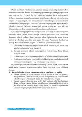176 | Kelas XI SMA/MA/SMK/MAK
Dalam substansi persatuan dan kesatuan bangsa terkandung makna bahwa
kita senantiasa harus bersatu. Sejarah mengajarkan betapa pentingnya persatuan
dan kesatuan itu. Penjajah berhasil mencengkeramkan kuku penjajahannya
di bumi Nusantara hingga beratus-ratus tahun lamanya karena kita melupakan
senjata kita yang ampuh yaitu persatuan dan kesatuan bangsa. Kelalaian kita itu
dimanfaatkan oleh penjajah, khususnya Belanda dengan politik pecah-belahnya
(devide et impera). Akibatnya kita menjadi tercerai berai seperti sapu lidi yang
hilang ikatannya. Kita menjadi sangat lemah dan mudah dikuasai.
Konsep kesatuan yang kita anut meliputi aspek alamiah (konsep kewilayahan)
dan aspek sosial (politik, sosial, budaya, ekonomi, pertahanan, dan keamanan).
Kesatuan wilayah meliputi darat, laut, dan udara. Kebulatan ini sesuai dengan
politik kewilayahan yang kita anut yakni Wawasan Nusantara. Berdasarkan
konsep Wawasan Nusantara, negara kita memiliki karakteristik berikut.
1. Negara kepulauan yang pengertiannya adalah suatu wilayah lautan yang
ditaburi pulau-pulau besar dan kecil.
2. Konsep utamanya adalah manunggalnya wilayah laut, darat, dengan
wilayah udara.
3. Lautatauperairanmerupakanwilayahpokok,bukanmerupakanpelengkap.
4. Laut merupakan bagian yang tidak terpisahkan dari daratan, bukan pemisah
antara daratan dan pulau yang satu dengan yang lainnya.
Bagaimana perwujudan konsep kesatuan bangsa dalam aspek sosial? Dalam
aspek sosial, kesatuan tersebut diwujudkan dalam beberapa aspek kehidupan
berikut.
1. Perwujudan kepulauan Nusantara sebagai satu kesatuan politik
a. Bahwa keutuhan wilayah nasional dengan segala isi dan kekayaannya
merupakan satu kesatuan wilayah, wadah, ruang hidup, dan kesatuan mitra
seluruh bangsa, serta menjadi modal dan milik bersama bangsa.
b. Bahwa bangsa Indonesia yang terdiri dari berbagai suku dan berbicara
dalam berbagai bahasa daerah, memeluk dan meyakini berbagai agama
dan kepercayaan terhadap Tuhan Yang Maha Esa harus merupakan satu
kesatuan bangsa yang bulat dalam arti yang seluas-luasnya.
 