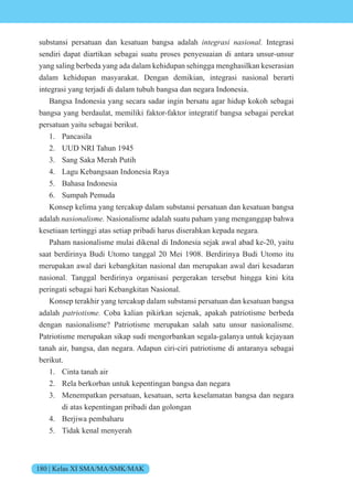 180 | Kelas XI SMA/MA/SMK/MAK
substansi persatuan dan kesatuan bangsa adalah integrasi nasional. Integrasi
sendiri dapat diartikan sebagai suatu proses penyesuaian di antara unsur-unsur
yang saling berbeda yang ada dalam kehidupan sehingga menghasilkan keserasian
dalam kehidupan masyarakat. Dengan demikian, integrasi nasional berarti
integrasi yang terjadi di dalam tubuh bangsa dan negara Indonesia.
Bangsa Indonesia yang secara sadar ingin bersatu agar hidup kokoh sebagai
bangsa yang berdaulat, memiliki faktor-faktor integratif bangsa sebagai perekat
persatuan yaitu sebagai berikut.
1. Pancasila
2. UUD NRI Tahun 1945
3. Sang Saka Merah Putih
4. Lagu Kebangsaan Indonesia Raya
5. Bahasa Indonesia
6. Sumpah Pemuda
Konsep kelima yang tercakup dalam substansi persatuan dan kesatuan bangsa
adalah nasionalisme. Nasionalisme adalah suatu paham yang menganggap bahwa
kesetiaan tertinggi atas setiap pribadi harus diserahkan kepada negara.
Paham nasionalisme mulai dikenal di Indonesia sejak awal abad ke-20, yaitu
saat berdirinya Budi Utomo tanggal 20 Mei 1908. Berdirinya Budi Utomo itu
merupakan awal dari kebangkitan nasional dan merupakan awal dari kesadaran
nasional. Tanggal berdirinya organisasi pergerakan tersebut hingga kini kita
peringati sebagai hari Kebangkitan Nasional.
Konsep terakhir yang tercakup dalam substansi persatuan dan kesatuan bangsa
adalah patriotisme. Coba kalian pikirkan sejenak, apakah patriotisme berbeda
dengan nasionalisme? Patriotisme merupakan salah satu unsur nasionalisme.
Patriotisme merupakan sikap sudi mengorbankan segala-galanya untuk kejayaan
tanah air, bangsa, dan negara. Adapun ciri-ciri patriotisme di antaranya sebagai
berikut.
1. Cinta tanah air
2. Rela berkorban untuk kepentingan bangsa dan negara
3. Menempatkan persatuan, kesatuan, serta keselamatan bangsa dan negara
di atas kepentingan pribadi dan golongan
4. Berjiwa pembaharu
5. Tidak kenal menyerah
 