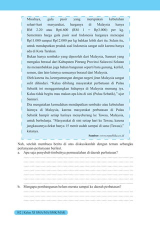 182 | Kelas XI SMA/MA/SMK/MAK
Misalnya, gula pasir yang merupakan kebutuhan
sehari-hari masyarakat, harganya di Malaysia hanya
RM 2.20 atau Rp6.600 (RM 1 = Rp3.000) per kg.
Sementara harga gula pasir asal Indonesia harganya mencapai
Rp11.000 sampai Rp12.000 per kg bahkan lebih dari itu. Selain itu,
untuk mendapatkan produk asal Indonesia sangat sulit karena hanya
ada di Kota Tarakan.
Bukan hanya sembako yang diperoleh dari Malaysia, Sannari yang
mengaku berasal dari Kabupaten Pinrang Provinsi Sulawesi Selatan
itu menambahkan juga bahan bangunan seperti batu gunung, kerikil,
semen, dan lain-lainnya semuanya berasal dari Malaysia.
Oleh karena itu, ketergantungan dengan negeri jiran Malaysia sangat
sulit dihindari. “Kalau dibilang masyarakat perbatasan di Pulau
Sebatik ini menggantungkan hidupnya di Malaysia memang iya.
Kalau tidak begitu mau makan apa kita di sini (Pulau Sebatik),” ujar
Sannari.
Dia mengatakan kemudahan mendapatkan sembako atau kebutuhan
lainnya di Malaysia, karena masyarakat perbatasan di Pulau
Sebatik hampir setiap harinya menyeberang ke Tawau, Malaysia,
untuk berbelanja. “Masyarakat di sini setiap hari ke Tawau, karena
jangkauannya dekat hanya 15 menit sudah sampai di sana (Tawau),”
katanya.
Sumber: www.republika.co.id
Nah, setelah membaca berita di atas diskusikanlah dengan teman sebangku
pertanyaan-pertanyaan berikut.
a. Apa saja penyebab timbulnya permasalahan di daerah perbatasan?
………………………………………………………………………………
………………………………………………………………………………
………………………………………………………………………………
………………………………………………………………………………
………………………………………………………………………………
………………………………………………………………………………
………………………………………………………………………………...
b. Mengapa pembangunan belum merata sampai ke daerah perbatasan?
………………………………………………………………………………
………………………………………………………………………………
………………………………………………………………………………
 