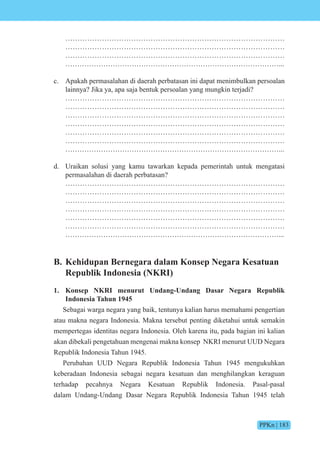 PPKn | 183
………………………………………………………………………………
………………………………………………………………………………
………………………………………………………………………………
………………………………………………………………………………...
c. Apakah permasalahan di daerah perbatasan ini dapat menimbulkan persoalan
lainnya? Jika ya, apa saja bentuk persoalan yang mungkin terjadi?
………………………………………………………………………………
………………………………………………………………………………
………………………………………………………………………………
………………………………………………………………………………
………………………………………………………………………………
………………………………………………………………………………
………………………………………………………………………………...
d. Uraikan solusi yang kamu tawarkan kepada pemerintah untuk mengatasi
permasalahan di daerah perbatasan?
………………………………………………………………………………
………………………………………………………………………………
………………………………………………………………………………
………………………………………………………………………………
………………………………………………………………………………
………………………………………………………………………………
………………………………………………………………………………...
B. Kehidupan Bernegara dalam Konsep Negara Kesatuan
Republik Indonesia (NKRI)
1. Konsep NKRI menurut Undang-Undang Dasar Negara Republik
Indonesia Tahun 1945
Sebagai warga negara yang baik, tentunya kalian harus memahami pengertian
atau makna negara Indonesia. Makna tersebut penting diketahui untuk semakin
mempertegas identitas negara Indonesia. Oleh karena itu, pada bagian ini kalian
akan dibekali pengetahuan mengenai makna konsep NKRI menurut UUD Negara
Republik Indonesia Tahun 1945.
Perubahan UUD Negara Republik Indonesia Tahun 1945 mengukuhkan
keberadaan Indonesia sebagai negara kesatuan dan menghilangkan keraguan
terhadap pecahnya Negara Kesatuan Republik Indonesia. Pasal-pasal
dalam Undang-Undang Dasar Negara Republik Indonesia Tahun 1945 telah
 