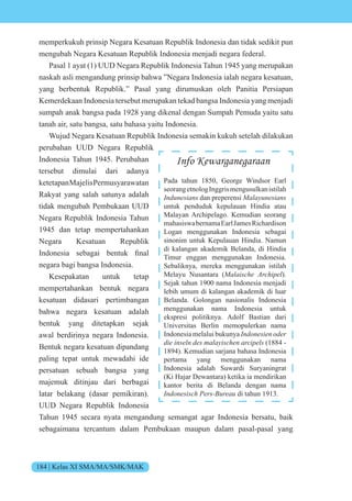 184 | Kelas XI SMA/MA/SMK/MAK
memperkukuh prinsip Negara Kesatuan Republik Indonesia dan tidak sedikit pun
mengubah Negara Kesatuan Republik Indonesia menjadi negara federal.
Pasal 1 ayat (1) UUD Negara Republik Indonesia Tahun 1945 yang merupakan
naskah asli mengandung prinsip bahwa ”Negara Indonesia ialah negara kesatuan,
yang berbentuk Republik.” Pasal yang dirumuskan oleh Panitia Persiapan
Kemerdekaan Indonesia tersebut merupakan tekad bangsa Indonesia yang menjadi
sumpah anak bangsa pada 1928 yang dikenal dengan Sumpah Pemuda yaitu satu
tanah air, satu bangsa, satu bahasa yaitu Indonesia.
Wujud Negara Kesatuan Republik Indonesia semakin kukuh setelah dilakukan
perubahan UUD Negara Republik
Indonesia Tahun 1945. Perubahan
tersebut dimulai dari adanya
ketetapanMajelisPermusyarawatan
Rakyat yang salah satunya adalah
tidak mengubah Pembukaan UUD
Negara Republik Indonesia Tahun
1945 dan tetap mempertahankan
Negara Kesatuan Republik
nd nesia sebagai bentuk final
negara bagi bangsa Indonesia.
Kesepakatan untuk tetap
mempertahankan bentuk negara
kesatuan didasari pertimbangan
bahwa negara kesatuan adalah
bentuk yang ditetapkan sejak
awal berdirinya negara Indonesia.
Bentuk negara kesatuan dipandang
paling tepat untuk mewadahi ide
persatuan sebuah bangsa yang
majemuk ditinjau dari berbagai
latar belakang (dasar pemikiran).
UUD Negara Republik Indonesia
Tahun 1945 secara nyata mengandung semangat agar Indonesia bersatu, baik
sebagaimana tercantum dalam Pembukaan maupun dalam pasal-pasal yang
Info Kewarganegaraan
Pada tahun 1850, George Windsor Earl
seorangetnologInggrismengusulkanistilah
Indunesians dan preperensi Malayunesians
untuk penduduk kepulauan Hindia atau
Malayan Archipelago. Kemudian seorang
mahasiswabernamaEarlJamesRichardison
Logan menggunakan Indonesia sebagai
sinonim untuk Kepulauan Hindia. Namun
di kalangan akademik Belanda, di Hindia
Timur enggan menggunakan Indonesia.
Sebaliknya, mereka menggunakan istilah
Melayu Nusantara (Malaische Archipel).
Sejak tahun 1900 nama Indonesia menjadi
lebih umum di kalangan akademik di luar
Belanda. Golongan nasionalis Indonesia
menggunakan nama Indonesia untuk
ekspresi politiknya. Adolf Bastian dari
Universitas Berlin memopulerkan nama
Indonesia melalui bukunya Indonesien oder
die inseln des malayischen arcipels (1884 -
1894). Kemudian sarjana bahasa Indonesia
pertama yang menggunakan nama
Indonesia adalah Suwardi Suryaningrat
(Ki Hajar Dewantara) ketika ia mendirikan
kantor berita di Belanda dengan nama
Indonesisch Pers-Bureau di tahun 1913.
 