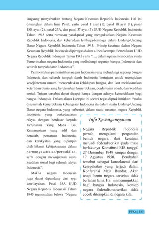 PPKn | 185
langsung menyebutkan tentang Negara Kesatuan Republik Indonesia. Hal ini
dituangkan dalam lima Pasal, yaitu: pasal 1 ayat (1), pasal 18 ayat (1), pasal
18B ayat (2), pasal 25A, dan pasal 37 ayat (5) UUD Negara Republik Indonesia
Tahun 1945 serta rumusan pasal-pasal yang mengukuhkan Negara Kesatuan
Republik Indonesia, dan keberadaan lembaga-lembaga dalam Undang-Undang
Dasar Negara Republik Indonesia Tahun 1945. Prinsip kesatuan dalam Negara
Kesatuan Republik Indonesia dipertegas dalam alinea keempat Pembukaan UUD
Negara Republik Indonesia Tahun 1945 yaitu “…. dalam upaya membentuk suatu
Pemerintahan negara Indonesia yang melindungi segenap bangsa Indonesia dan
seluruh tumpah darah Indonesia”.
Pembentukan pemerintahan negara Indonesia yang melindungi segenap bangsa
Indonesia dan seluruh tumpah darah Indonesia bertujuan untuk memajukan
kesejahteraan umum, mencerdaskan kehidupan bangsa, dan ikut melaksanakan
ketertiban dunia yang berdasarkan kemerdekaan, perdamaian abadi, dan keadilan
sosial. Tujuan tersebut dapat dicapai hanya dengan adanya kemerdekaan bagi
bangsa Indonesia. Dalam alinea keempat ini secara tegas diproklamirkan: “maka
disusunlah kemerdekaan kebangsaan Indonesia itu dalam suatu Undang-Undang
Dasar negara Indonesia, yang terbentuk dalam suatu susunan negara Republik
Indonesia yang berkedaulatan
rakyat dengan berdasar kepada
Ketuhanan Yang Maha Esa,
Kemanusiaan yang adil dan
beradab, persatuan Indonesia,
dan kerakyatan yang dipimpin
oleh hikmat kebijaksanaan dalam
permusyawaratan/perwakilan,
serta dengan mewujudkan suatu
keadilan sosial bagi seluruh rakyat
Indonesia”.
Makna negara Indonesia
juga dapat dipandang dari segi
kewilayahan. Pasal 25A UUD
Negara Republik Indonesia Tahun
1945 menentukan bahwa “Negara
Info Kewarganegaraan
Negara Republik Indonesia
pernah mengalami pergantian
bentuk negara, dari kesatuan
menjadi federal/serikat pada masa
berlakunya Konstitusi RIS tanggal
27 Desember 1949 sampai dengan
17 Agustus 1950. Perubahan
tersebut sebagai konsekuensi dari
kesepakatan yang terjadi dalam
Konferensi Meja Bundar. Akan
tetapi bentu negara tersebut tidak
bertahan lama. Hal ini menunjukkan
bagi bangsa Indonesia, konsep
negara federalisme/serikat tidak
cocok diterapkan di negara kita.
 