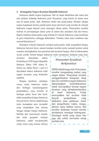 PPKn | 187
2. Keunggulan Negara Kesatuan Republik Indonesia
Indonesia adalah negara kepulauan. Hal ini dapat dibuktikan dari nama lain
atau julukan terhadap Indonesia yaitu Nusantara, yang berarti di antara nusa
atau di antara pulau. Jadi, Indonesia terdiri atas pulau-pulau. Disebut sebagai
negara kepulauan karena jumlah pulau besar dan kecil yang tersebar di wilayah
Indonesia sangat banyak yaitu mencapai ribuan pulau. Pulau-pulau tersebut
terletak di persimpangan dunia yaitu di antara dua samudera dan dua benua.
Begitu indahnya pulau-pulau yang terletak di wilayah Indonesia yang membujur
di garis khatulistiwa sehingga diibaratkan “Untaian ratna mutu manikam atau
zamrud khatulistiwa”.
Sekalipun wilayah Indonesia meliputi pulau-pulau, tidak menjadikan bangsa
Indonesia bercerai berai, namun keadaan tersebut justru menjadi perekat untuk
semakin meningkatkan rasa persatuan dan kesatuan bangsa. Hal ini dikarenakan
secara yuridis formal bangsa Indonesia telah mempunyai landasan yang kuat,
misalnya dinyatakan dalam
Pembukaan UUD Negara Republik
Indonesi Tahun 1945 alinea II.
Selain itu, dalam Pasal 1 ayat (1)
dinyatakan bahwa Indonesia ialah
negara kesatuan yang berbentuk
republik.
Dengan demikian, sekalipun
secara nyata Indonesia terdiri
dari berbagai keanekaragaman
penduduknya yang tersebar di
berbagai pulau besar dan kecil,
tidak menjadikan bangsa Indonesia
bercerai berai. Hal ini sudah barang
tentu merupakan poin tersendiri
yang menjadikan kita merasa
bangga sebagai bangsa Indonesia.
Melihat dan mencermati kondisi
dan letak ge grafis ilayah
Indonesia, sudah sewajarnyalah
setiap insan yang merasa dirinya
Penanaman Kesadaran
Berkonstitusi
NKRI adalah harga mati. Pernyataan
tersebut mengandung makna yang
sangat dalam. Pernyataan tersebut
menggambarkan ketegasan sikap
dancita-citabahwanegaraIndonesia
diperjuangkan kemerdekaannya
untuk mewujudkan konsep negara
kesatuan yang diimplementasikan
di bumi Indonesia. Untuk
mewujudkan hal tersebut telah
banyak pengorbanan yang
dilakukan para pahlawan mulai
dari pengorbanan waktu, tenaga,
pikiran, harta bahkan nyawa. Hal
tersebut dilakukan karena mereka
mempunyai semangat kebangsaan.
Semangat itulah yang harus kita
jaga dan selalu mewarnai setiap
perilaku kita.
 