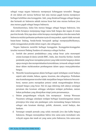188 | Kelas XI SMA/MA/SMK/MAK
sebagai warga negara Indonesia mempunyai kebanggaan tersendiri. Bangga
di sini dalam arti merasa berbesar hati atau merasa gagah karena mempunyai
berbagai kelebihan atau keunggulan. Jadi, yang dimaksud bangga sebagai bangsa
dan bertanah air Indonesia adalah merasa besar hati atau merasa berbesar jiwa
atau merasa gagah sebagai bangsa Indonesia.
Konsekuensinya, kalau kita merasa bangga sebagai bangsa Indonesia, kita
akan selalu berupaya menjunjung tinggi nama baik bangsa dan negara di mana
pun kita berada. Kita juga akan selalu berupaya meningkatkan citra dan nama baik
Indonesia melalui perbuatan-perbuatan nyata di masyarakat, seperti tidak merusak
hutan-hutan lindung, benda-benda bersejarah apalagi memperjualbelikannya,
selalu menggunakan produk dalam negeri, dan sebagainya.
Negara Indonesia memiliki berbagai keunggulan. Keunggulan-keunggulan
tersebut menurut Dadang Sundawa di antaranya sebagai berikut.
a. Jumlah dan potensi penduduknya yang cukup besar yaitu menempati
urutan keempat di dunia setelah RRC, India, dan Amerika Serikat. Jumlah
penduduk yang besar merupakan potensi yang tidak ternilai harganya dalam
upaya mengisi dan mempertahankan kemerdekaan, termasuk sebagai modal
dasar dalam melaksanakan pembangunan dalam upaya menyejahterakan
bangsa.
b. Memiliki keanekaragaman dalam berbagai aspek kehidupan sosial budaya
seperti adat istiadat, bahasa, agama, kesenian, dan sebagainya. Perbedaan
atau keanekaragaman tersebut tidak menjadikan bangsa Indonesia bercerai-
berai, namun justru merupakan potensi untuk mengembangkan dirinya
menjadi bangsa yang besar. Hal ini juga didorong oleh adanya semangat
persatuan dan kesatuan sehingga sekalipun terdapat perbedaan, namun
bukan perbedaan yang ditonjolkan tetapi justru persamaannya.
c. Dalam pengembangan wilayah, kita mempunyai konsep Wawasan
Nusantara sehingga sekalipun terdapat berbagai keanekaragaman namun
prinsipnya kita tetap satu pandangan yaitu memandang bangsa Indonesia
sebagai satu kesatuan ideologi, politik, ekonomi, sosial budaya, dan
hankam.
d. Semangat sumpah pemuda yang selalu merasuki jiwa dan kalbu bangsa
Indonesia. Dengan menunjukkan bahwa kita sama-sama memahami satu
wilayah negara dan tanah air yang sama yaitu Indonesia; kita sama-sama
 