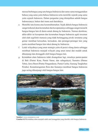 PPKn | 189
merasa berbangsa yang satu bangsa Indonesia dan sama-sama menggunakan
bahasa yang sama yaitu bahasa Indonesia serta memiliki sejarah yang sama
yaitu sejarah Indonesia. Dalam pergaulan yang ditonjolkan adalah bangsa
Indonesianya, bukan dari mana asal daerahnya.
e. Memiliki tata krama atau keramahtamahan. Sejak dahulu bangsa Indonesia
sangat terkenal akan keramahan dan kesopanannya sehingga sangat menarik
bangsa-bangsa lain di dunia untuk datang ke Indonesia. Namun demikian,
akhir-akhir ini kesopanan dan keramahan bangsa Indonesia agak tercemar
oleh ulah segelintir manusia yang tidak bertanggung jawab, terutama yang
gemar membuat kerusuhan, kerusakan, dan perangai-perangai lain yang
justru membuat bangsa lain takut datang ke Indonesia.
f. Letak wilayahnya yang amat strategis yaitu di posisi silang dunia sehingga
membuat Indonesia menjadi wilayah yang amat ramai dan mudah untuk
dikunjungi dan disinggahi oleh bangsa-bangsa lain.
g. Keindahan alam Indonesia tidak disangsikan lagi, misalnya pantai-pantai
di Bali (Pantai Kuta, Pantai Sanur, dan sebagainya), Sumatra (Danau
Toba), Jawa Barat (Pantai Pangandaran, Pantai Carita, Gunung Tangkuban
Perahu . eanekaragaman fl ra dan aunanya membuat bangsa nd nesia
juga sering dikunjungi oleh bangsa-bangsa lain.
Sumber: www.wisatanews.com
Gambar 6.5 Keindahan alam menjadi salah satu keunggulan yang dimiliki oleh bangsa Indonesia
 