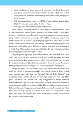 190 | Kelas XI SMA/MA/SMK/MAK
h. Salah satu keajaiban dunia juga ada di Indonesia yaitu Candi Borobudur
yang tidak sedikit menarik wisatawan untuk datang ke Indonesia. Selain
candi Borobudur, Indonesia pun mempunyai keajaiban dunia lainnya yaitu
Pulau Komodo.
i. Wilayahnya sangat luas yaitu 5.193.250 Km2
yang meliputi daratan seluas
2.027.087 Km2
dan lautan seluas 3.166.163 Km2
.
j. Tanahnya amat subur dan kaya akan sumber alam.
Selain hal-hal di atas yang merupakan kondisi objektif bangsa Indonesia, maka
secara internasional atau mendunia, bangsa Indonesia juga sudah beberapa kali
dipercayaolehbangsa-bangsalainuntukmenyelenggarakanpertemuan-pertemuan
yang bersifat internasional yang juga tidak sedikit melahirkan sejarah bagi
bangsa-bangsa lain. Kita masih ingat apa yang terjadi pada tahun 1955, di mana
bangsa Indonesia dipercaya untuk menjadi tuan rumah dalam menyelenggarakan
Konferensi Asia Afrika yang dampaknya sangat luas bagi bangsa-bangsa di
wilayah Asia-Afrika dalam upaya memerdekakan diri dari belenggu penjajah,
terutama yang masih belum merdeka saat itu.
Kita juga pernah dipercaya menjadi tuan rumah KTT Non-Blok pada tahun
1992 dan Indonesia juga termasuk perintis dan pendiri Gerakan Non-Blok
tersebut. Selain itu, kita juga mempunyai pabrik pesawat terbang yang bernama
PT Dirgantara Indonesia (dahulu bernama Industri Pesawat Terbang Nusantara/
IPTN) yang telah menghasilkan pesawat-pesawat yang dapat dibanggakan.
Sebagai bukti rasa cinta dan bangga yang sangat mendalam terhadap wilayah
tanah air, banyak di antara seniman kita yang merefleksikannya dalam bentuk
syair maupun lagu. Ada lagu yang berjudul ”Rayuan Pulau Kelapa” yang
diciptakan Ismail Marzuki, ada juga beberapa lagu karya Koes Plus yang diberi
judul “Nusantara” dan “Kolam Susu” yang menggambarkan betapa indah dan
suburnya keadaan alam Indonesia. Kesemuanya itu sudah barang tentu merupakan
alasan yang sangat objektif untuk menjadikan kita merasa bangga sebagai bangsa
Indonesia. Perasaan bangga sebagai bangsa Indonesia sudah barang tentu bukan
hanya sekadar slogan belaka, akan tetapi harus dibuktikan dengan karya-karya
nyata, baik dalam bentuk partisipasi dalam pembangunan maupun dalam bentuk
karya-karya yang dihasilkannya.
 