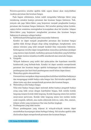 194 | Kelas XI SMA/MA/SMK/MAK
Peristiwa-peristiwa tersebut apabila tidak segera diatasi akan menyebabkan
rusaknya persatuan dan kesatuan bangsa.
Pada bagian sebelumnya, kalian sudah mengetahui beberapa faktor yang
mendorong semakin kuatnya persatuan dan kesatuan bangsa Indonesia. Nah,
ternyata ada juga faktor-faktor yang berpotensi menjadi penghambat kuatnya
persatuan dan kesatuan bangsa Indonesia. Hal tersebut penting kalian ketahui,
supaya kalian senantiasa meningkatkan kewaspadaan akan hal tersebut. Adapun
faktor-faktor yang berpotensi menghambat persatuan dan kesatuan bangsa
Indonesia di antaranya sebagai berikut.
a. Kebhinnekaan/keberagaman pada masyarakat Indonesia
Kondisi ini dapat menjadi penghambat persatuan dan kesatuan bangsa
apabila tidak diiringi dengan sikap saling menghargai, menghormati, serta
adanya toleransi yang telah menjadi karakter khas masyarakat Indonesia.
Keberagaman tersebut dapat mengakibatkan munculnya perbedaan pendapat
yang memicu lepas kendali, tumbuhnya perasaan kedaerahan yang berlebihan
yang dapat memicu ter adinya k nflik antardaerah atau antarsuku bangsa.
b. e grafis
Wilayah Indonesia yang terdiri dari pulau-pulau dan kepulauan memiliki
karakteristik yang berbeda-beda. Kondisi ini dapat semakin memperlemah
persatuan dan kesatuan bangsa apabila ketimpangan dan ketidakmerataan
pembangunan dan hasil-hasil pembangunan masih belum dapat diatasi.
c. Munculnya gejala etnosentrisme
Etnosentrisme merupakan sikap menonjolkan kelebihan-kelebihan budayanya
dan menganggap rendah budaya suku bangsa lain. Hal tersebut apabila tidak
diatasi tentu saja akan memperlemah persatuan dan kesatuan bangsa.
d. Melemahnya nilai budaya bangsa
Nilai-nilai budaya bangsa dapat melemah akibat kuatnya pengaruh budaya
asing yang tidak sesuai dengan kepribadian bangsa, baik melalui kontak
langsung maupun kontak tidak langsung. Kontak langsung antara lain melalui
unsur-unsur pariwisata. Kontak tidak langsung antara lain melalui media
cetak ma alah, tabl id , atau media elektr nik tele isi, radi , film, internet,
telep n seluler yang mempunyai fitur atau asilitas lengkap .
e. Pembangunan yang tidak merata
Proses pembangunan yang terpusat di wilayah-wilayah tertentu dapat
menimbulkan kesenjangan dalam berbagai bidang. Hal tersebut apabila tidak
diselesaikan dapat memperlemah persatuan dan kesatuan bangsa.
 