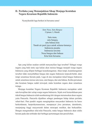 PPKn | 197
D. Perilaku yang Menunjukkan Sikap Menjaga Keutuhan
Negara Kesatuan Republik Indonesia
Nyanyikanlah lagu berikut ini bersama-sama!
Satu Nusa, Satu Bangsa
Ciptaan: L.Manik
Satu nusa,
satu bangsa,
satu bahasa kita
Tanah air pasti jaya untuk selama-lamanya
Indonesia pusaka
Indonesia tercinta
Nusa bangsa dan bahasa
Kita bela bersama
Apa yang kalian rasakan setelah menyanyikan lagu tersebut? Sebagai warga
negara yang baik tentu saja kalian akan merasa bangga menjadi warga negara
Indonesia yang diliputi berbagai keanekaragaman. Akan tetapi, keanekaragaman
tersebut tidak menyebabkan bangsa dan negara Indonesia terpecah-belah, akan
tetapi senantiasa bersatu padu. Lagu di atas merupakan tekad bangsa Indonesia
untuk senantiasa merasa satu nusa, satu bangsa, dan satu bahasa. Ketika persatuan
dan kesatuan bangsa sudah terwujud, maka keutuhan negara akan senantiasa
terjaga.
Menjaga keutuhan Negara Kesatuan Republik Indonesia merupakan salah
satu kewajiban dari setiap warga negara Indonesia. Sejak awal kemerdekaan para
tokoh bangsa Indonesia telah membentengi diri dengan merumuskan dasar negara
yaitu Pancasila. Pancasila dijadikan sebagai pandangan hidup dalam perilaku
sehari-hari. Para pendiri negara menginginkan masyarakat Indonesia itu harus
berketuhanan, berperikemanusiaan, mempunyai jiwa persatuan, demokratis,
menjunjung tinggi musyawarah dalam mencapai mufakat, dan berkeadilan.
Dengan mengamalkan nilai-nilai Pancasila, maka bangsa Indonesia akan selalu
bersatu padu dan terhindar dari berbagai pertentangan dan perselisihan.
 