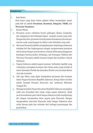 200 | Kelas XI SMA/MA/SMK/MAK
Rangkuman
1. Kata Kunci
Kata kunci yang harus kalian pahami dalam mempelajari materi
pada bab ini adalah Persatuan, Kesatuan, Integrasi, NKRI, dan
Wawasan Nusantara.
2. Intisari Materi
a. Persatuan secara sederhana berarti gabungan (ikatan, kumpulan,
dan sebagainya) dari beberapa bagian menjadi sesuatu yang utuh.
Dengan kata lain, persatuan itu berkonotasi disatukannya bermacam-
macam corak yang beragam ke dalam suatu kebulatan yang utuh.
b. Wawasan Nusantara adalah cara pandang dan sikap bangsa Indonesia
terhadap diri dan lingkungannya dengan mengutamakan persatuan
dan kesatuan bangsa serta kesatuan wilayah dalam penyelenggaraan
kehidupan bermasyarakat, berbangsa, dan bernegara. Hakikat dari
Wawasan Nusantara adalah kesatuan bangsa dan keutuhan wilayah
Indonesia.
c. Negara Indonesia adalah negara kesatuan berbentuk republik yang
wilayahnya merupakan kesatuan dari ribuan pulau yang terletak di
antara amudera Pasifik dan amudera india serta di antara Benua
Asia dan Australia.
d. Ada tiga faktor yang dapat memperkuat persatuan dan kesatuan
dalam Negara Kesatuan Republik Indonesia. Ketiga faktor tersebut
adalah Sumpah Pemuda, Pancasila, dan semboyan Bhinneka
Tunggal Ika.
e. Menjaga keutuhan Negara Kesatuan Republik Indonesia merupakan
salah satu kewajiban dari setiap warga negara Indonesia. Sejak
awal kemerdekaan para tokoh bangsa Indonesia telah membentengi
diri dengan merumuskan dasar negara yaitu Pancasila. Dengan
mengamalkan nilai-nilai Pancasila maka bangsa Indonesia akan
selalu bersatu padu dan terhindar dari berbagai pertentangan dan
perselisihan.
 