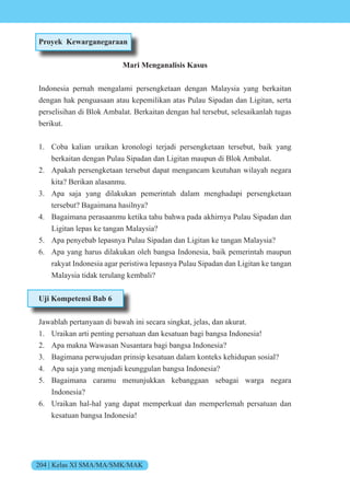 204 | Kelas XI SMA/MA/SMK/MAK
Proyek Kewarganegaraan
Mari Menganalisis Kasus
Indonesia pernah mengalami persengketaan dengan Malaysia yang berkaitan
dengan hak penguasaan atau kepemilikan atas Pulau Sipadan dan Ligitan, serta
perselisihan di Blok Ambalat. Berkaitan dengan hal tersebut, selesaikanlah tugas
berikut.
1. Coba kalian uraikan kronologi terjadi persengketaan tersebut, baik yang
berkaitan dengan Pulau Sipadan dan Ligitan maupun di Blok Ambalat.
2. Apakah persengketaan tersebut dapat mengancam keutuhan wilayah negara
kita? Berikan alasanmu.
3. Apa saja yang dilakukan pemerintah dalam menghadapi persengketaan
tersebut? Bagaimana hasilnya?
4. Bagaimana perasaanmu ketika tahu bahwa pada akhirnya Pulau Sipadan dan
Ligitan lepas ke tangan Malaysia?
5. Apa penyebab lepasnya Pulau Sipadan dan Ligitan ke tangan Malaysia?
6. Apa yang harus dilakukan oleh bangsa Indonesia, baik pemerintah maupun
rakyat Indonesia agar peristiwa lepasnya Pulau Sipadan dan Ligitan ke tangan
Malaysia tidak terulang kembali?
Uji Kompetensi Bab 6
Jawablah pertanyaan di bawah ini secara singkat, jelas, dan akurat.
1. Uraikan arti penting persatuan dan kesatuan bagi bangsa Indonesia!
2. Apa makna Wawasan Nusantara bagi bangsa Indonesia?
3. Bagimana perwujudan prinsip kesatuan dalam konteks kehidupan sosial?
4. Apa saja yang menjadi keunggulan bangsa Indonesia?
5. Bagaimana caramu menunjukkan kebanggaan sebagai warga negara
Indonesia?
6. Uraikan hal-hal yang dapat memperkuat dan memperlemah persatuan dan
kesatuan bangsa Indonesia!
 